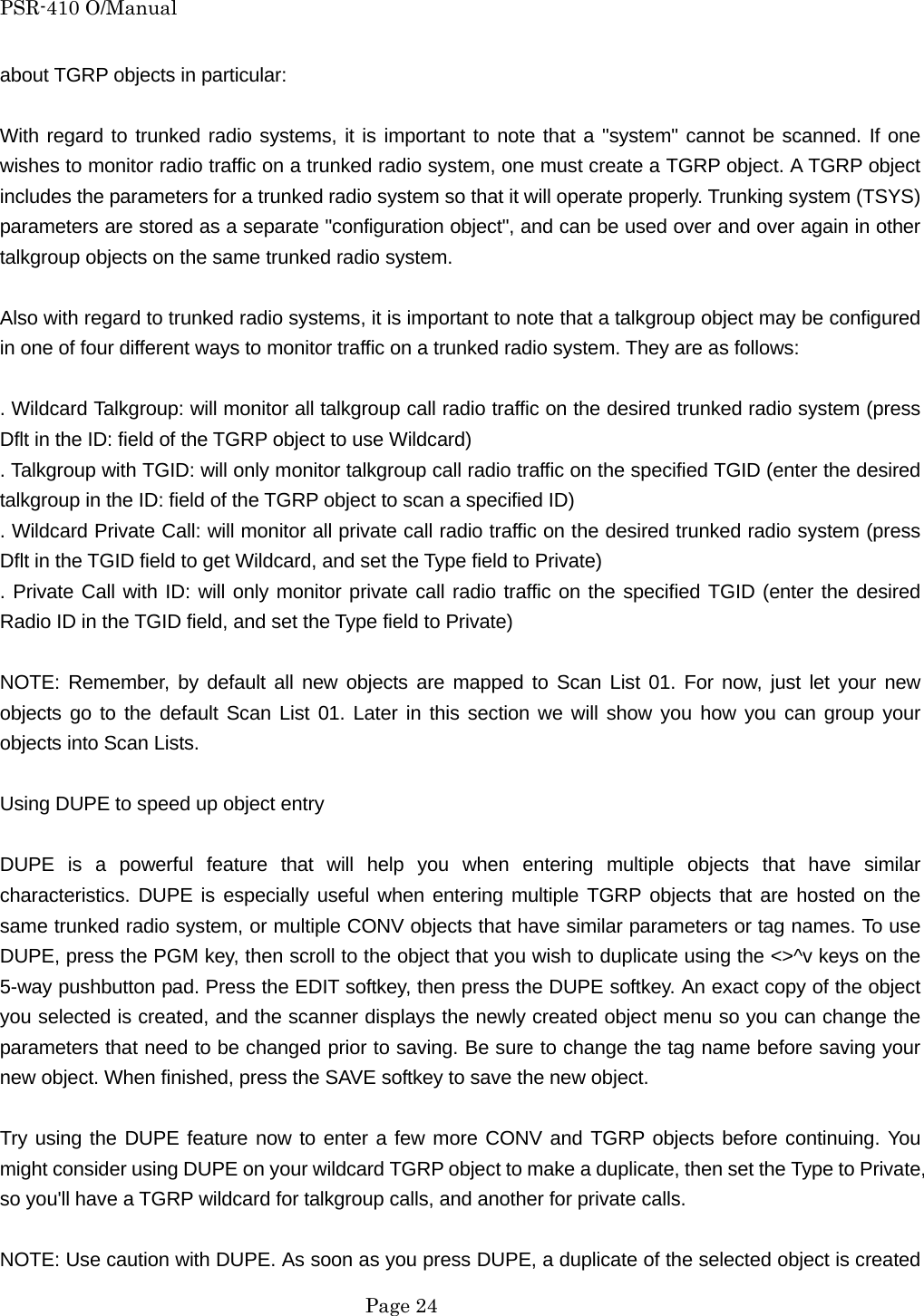 PSR-410 O/Manual about TGRP objects in particular:  With regard to trunked radio systems, it is important to note that a "system" cannot be scanned. If one wishes to monitor radio traffic on a trunked radio system, one must create a TGRP object. A TGRP object includes the parameters for a trunked radio system so that it will operate properly. Trunking system (TSYS) parameters are stored as a separate "configuration object", and can be used over and over again in other talkgroup objects on the same trunked radio system.  Also with regard to trunked radio systems, it is important to note that a talkgroup object may be configured in one of four different ways to monitor traffic on a trunked radio system. They are as follows:  . Wildcard Talkgroup: will monitor all talkgroup call radio traffic on the desired trunked radio system (press Dflt in the ID: field of the TGRP object to use Wildcard) . Talkgroup with TGID: will only monitor talkgroup call radio traffic on the specified TGID (enter the desired talkgroup in the ID: field of the TGRP object to scan a specified ID) . Wildcard Private Call: will monitor all private call radio traffic on the desired trunked radio system (press Dflt in the TGID field to get Wildcard, and set the Type field to Private) . Private Call with ID: will only monitor private call radio traffic on the specified TGID (enter the desired Radio ID in the TGID field, and set the Type field to Private)  NOTE: Remember, by default all new objects are mapped to Scan List 01. For now, just let your new objects go to the default Scan List 01. Later in this section we will show you how you can group your objects into Scan Lists.  Using DUPE to speed up object entry  DUPE is a powerful feature that will help you when entering multiple objects that have similar characteristics. DUPE is especially useful when entering multiple TGRP objects that are hosted on the same trunked radio system, or multiple CONV objects that have similar parameters or tag names. To use DUPE, press the PGM key, then scroll to the object that you wish to duplicate using the <>^v keys on the 5-way pushbutton pad. Press the EDIT softkey, then press the DUPE softkey. An exact copy of the object you selected is created, and the scanner displays the newly created object menu so you can change the parameters that need to be changed prior to saving. Be sure to change the tag name before saving your new object. When finished, press the SAVE softkey to save the new object.  Try using the DUPE feature now to enter a few more CONV and TGRP objects before continuing. You might consider using DUPE on your wildcard TGRP object to make a duplicate, then set the Type to Private, so you'll have a TGRP wildcard for talkgroup calls, and another for private calls.  NOTE: Use caution with DUPE. As soon as you press DUPE, a duplicate of the selected object is created  Page 24 