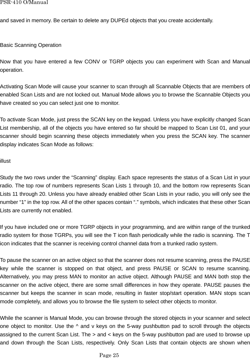 PSR-410 O/Manual and saved in memory. Be certain to delete any DUPEd objects that you create accidentally.   Basic Scanning Operation  Now that you have entered a few CONV or TGRP objects you can experiment with Scan and Manual operation.  Activating Scan Mode will cause your scanner to scan through all Scannable Objects that are members of enabled Scan Lists and are not locked out. Manual Mode allows you to browse the Scannable Objects you have created so you can select just one to monitor.  To activate Scan Mode, just press the SCAN key on the keypad. Unless you have explicitly changed Scan List membership, all of the objects you have entered so far should be mapped to Scan List 01, and your scanner should begin scanning these objects immediately when you press the SCAN key. The scanner display indicates Scan Mode as follows:  illust  Study the two rows under the &ldquo;Scanning&rdquo; display. Each space represents the status of a Scan List in your radio. The top row of numbers represents Scan Lists 1 through 10, and the bottom row represents Scan Lists 11 through 20. Unless you have already enabled other Scan Lists in your radio, you will only see the number &ldquo;1&rdquo; in the top row. All of the other spaces contain &ldquo;.&rdquo; symbols, which indicates that these other Scan Lists are currently not enabled.  If you have included one or more TGRP objects in your programming, and are within range of the trunked radio system for those TGRPs, you will see the T icon flash periodically while the radio is scanning. The T icon indicates that the scanner is receiving control channel data from a trunked radio system.  To pause the scanner on an active object so that the scanner does not resume scanning, press the PAUSE key while the scanner is stopped on that object, and press PAUSE or SCAN to resume scanning. Alternatively, you may press MAN to monitor an active object. Although PAUSE and MAN both stop the scanner on the active object, there are some small differences in how they operate. PAUSE pauses the scanner but keeps the scanner in scan mode, resulting in faster stop/start operation. MAN stops scan mode completely, and allows you to browse the file system to select other objects to monitor.  While the scanner is Manual Mode, you can browse through the stored objects in your scanner and select one object to monitor. Use the ^ and v keys on the 5-way pushbutton pad to scroll through the objects assigned to the current Scan List. The > and < keys on the 5-way pushbutton pad are used to browse up and down through the Scan Lists, respectively. Only Scan Lists that contain objects are shown when  Page 25 