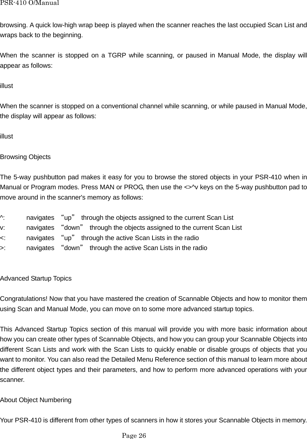 PSR-410 O/Manual browsing. A quick low-high wrap beep is played when the scanner reaches the last occupied Scan List and wraps back to the beginning.  When the scanner is stopped on a TGRP while scanning, or paused in Manual Mode, the display will appear as follows:  illust  When the scanner is stopped on a conventional channel while scanning, or while paused in Manual Mode, the display will appear as follows:  illust  Browsing Objects  The 5-way pushbutton pad makes it easy for you to browse the stored objects in your PSR-410 when in Manual or Program modes. Press MAN or PROG, then use the <>^v keys on the 5-way pushbutton pad to move around in the scanner's memory as follows:  ^: navigates &ldquo;up&rdquo;  through the objects assigned to the current Scan List v: navigates &ldquo;down&rdquo;  through the objects assigned to the current Scan List <:   navigates &ldquo;up&rdquo;  through the active Scan Lists in the radio >: navigates &ldquo;down&rdquo;  through the active Scan Lists in the radio   Advanced Startup Topics  Congratulations! Now that you have mastered the creation of Scannable Objects and how to monitor them using Scan and Manual Mode, you can move on to some more advanced startup topics.  This Advanced Startup Topics section of this manual will provide you with more basic information about how you can create other types of Scannable Objects, and how you can group your Scannable Objects into different Scan Lists and work with the Scan Lists to quickly enable or disable groups of objects that you want to monitor. You can also read the Detailed Menu Reference section of this manual to learn more about the different object types and their parameters, and how to perform more advanced operations with your scanner.  About Object Numbering  Your PSR-410 is different from other types of scanners in how it stores your Scannable Objects in memory.  Page 26 
