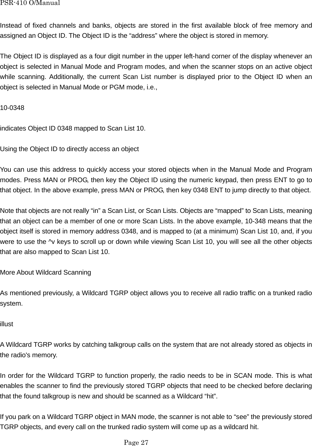 PSR-410 O/Manual Instead of fixed channels and banks, objects are stored in the first available block of free memory and assigned an Object ID. The Object ID is the &ldquo;address&rdquo; where the object is stored in memory.  The Object ID is displayed as a four digit number in the upper left-hand corner of the display whenever an object is selected in Manual Mode and Program modes, and when the scanner stops on an active object while scanning. Additionally, the current Scan List number is displayed prior to the Object ID when an object is selected in Manual Mode or PGM mode, i.e.,  10-0348  indicates Object ID 0348 mapped to Scan List 10.  Using the Object ID to directly access an object  You can use this address to quickly access your stored objects when in the Manual Mode and Program modes. Press MAN or PROG, then key the Object ID using the numeric keypad, then press ENT to go to that object. In the above example, press MAN or PROG, then key 0348 ENT to jump directly to that object.  Note that objects are not really &ldquo;in&rdquo; a Scan List, or Scan Lists. Objects are &ldquo;mapped&rdquo; to Scan Lists, meaning that an object can be a member of one or more Scan Lists. In the above example, 10-348 means that the object itself is stored in memory address 0348, and is mapped to (at a minimum) Scan List 10, and, if you were to use the ^v keys to scroll up or down while viewing Scan List 10, you will see all the other objects that are also mapped to Scan List 10.  More About Wildcard Scanning  As mentioned previously, a Wildcard TGRP object allows you to receive all radio traffic on a trunked radio system.  illust  A Wildcard TGRP works by catching talkgroup calls on the system that are not already stored as objects in the radio's memory.  In order for the Wildcard TGRP to function properly, the radio needs to be in SCAN mode. This is what enables the scanner to find the previously stored TGRP objects that need to be checked before declaring that the found talkgroup is new and should be scanned as a Wildcard &ldquo;hit&rdquo;.  If you park on a Wildcard TGRP object in MAN mode, the scanner is not able to &ldquo;see&rdquo; the previously stored TGRP objects, and every call on the trunked radio system will come up as a wildcard hit.  Page 27 