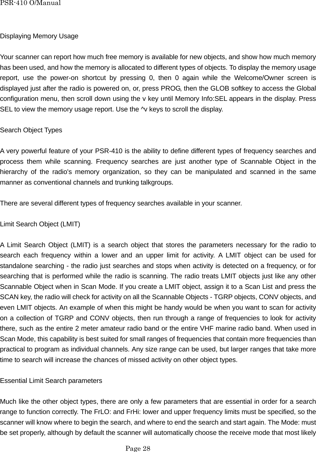 PSR-410 O/Manual  Displaying Memory Usage  Your scanner can report how much free memory is available for new objects, and show how much memory has been used, and how the memory is allocated to different types of objects. To display the memory usage report, use the power-on shortcut by pressing 0, then 0 again while the Welcome/Owner screen is displayed just after the radio is powered on, or, press PROG, then the GLOB softkey to access the Global configuration menu, then scroll down using the v key until Memory Info:SEL appears in the display. Press SEL to view the memory usage report. Use the ^v keys to scroll the display.  Search Object Types  A very powerful feature of your PSR-410 is the ability to define different types of frequency searches and process them while scanning. Frequency searches are just another type of Scannable Object in the hierarchy of the radio's memory organization, so they can be manipulated and scanned in the same manner as conventional channels and trunking talkgroups.  There are several different types of frequency searches available in your scanner.  Limit Search Object (LMIT)  A Limit Search Object (LMIT) is a search object that stores the parameters necessary for the radio to search each frequency within a lower and an upper limit for activity. A LMIT object can be used for standalone searching - the radio just searches and stops when activity is detected on a frequency, or for searching that is performed while the radio is scanning. The radio treats LMIT objects just like any other Scannable Object when in Scan Mode. If you create a LMIT object, assign it to a Scan List and press the SCAN key, the radio will check for activity on all the Scannable Objects - TGRP objects, CONV objects, and even LMIT objects. An example of when this might be handy would be when you want to scan for activity on a collection of TGRP and CONV objects, then run through a range of frequencies to look for activity there, such as the entire 2 meter amateur radio band or the entire VHF marine radio band. When used in Scan Mode, this capability is best suited for small ranges of frequencies that contain more frequencies than practical to program as individual channels. Any size range can be used, but larger ranges that take more time to search will increase the chances of missed activity on other object types.  Essential Limit Search parameters  Much like the other object types, there are only a few parameters that are essential in order for a search range to function correctly. The FrLO: and FrHi: lower and upper frequency limits must be specified, so the scanner will know where to begin the search, and where to end the search and start again. The Mode: must be set properly, although by default the scanner will automatically choose the receive mode that most likely  Page 28 