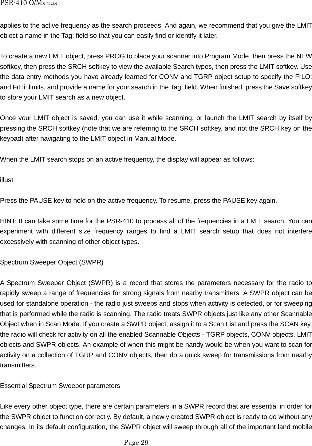 PSR-410 O/Manual applies to the active frequency as the search proceeds. And again, we recommend that you give the LMIT object a name in the Tag: field so that you can easily find or identify it later.  To create a new LMIT object, press PROG to place your scanner into Program Mode, then press the NEW softkey, then press the SRCH softkey to view the available Search types, then press the LMIT softkey. Use the data entry methods you have already learned for CONV and TGRP object setup to specify the FrLO: and FrHi: limits, and provide a name for your search in the Tag: field. When finished, press the Save softkey to store your LMIT search as a new object.  Once your LMIT object is saved, you can use it while scanning, or launch the LMIT search by itself by pressing the SRCH softkey (note that we are referring to the SRCH softkey, and not the SRCH key on the keypad) after navigating to the LMIT object in Manual Mode.  When the LMIT search stops on an active frequency, the display will appear as follows:  illust  Press the PAUSE key to hold on the active frequency. To resume, press the PAUSE key again.  HINT: It can take some time for the PSR-410 to process all of the frequencies in a LMIT search. You can experiment with different size frequency ranges to find a LMIT search setup that does not interfere excessively with scanning of other object types.  Spectrum Sweeper Object (SWPR)  A Spectrum Sweeper Object (SWPR) is a record that stores the parameters necessary for the radio to rapidly sweep a range of frequencies for strong signals from nearby transmitters. A SWPR object can be used for standalone operation - the radio just sweeps and stops when activity is detected, or for sweeping that is performed while the radio is scanning. The radio treats SWPR objects just like any other Scannable Object when in Scan Mode. If you create a SWPR object, assign it to a Scan List and press the SCAN key, the radio will check for activity on all the enabled Scannable Objects - TGRP objects, CONV objects, LMIT objects and SWPR objects. An example of when this might be handy would be when you want to scan for activity on a collection of TGRP and CONV objects, then do a quick sweep for transmissions from nearby transmitters.  Essential Spectrum Sweeper parameters  Like every other object type, there are certain parameters in a SWPR record that are essential in order for the SWPR object to function correctly. By default, a newly created SWPR object is ready to go without any changes. In its default configuration, the SWPR object will sweep through all of the important land mobile  Page 29 