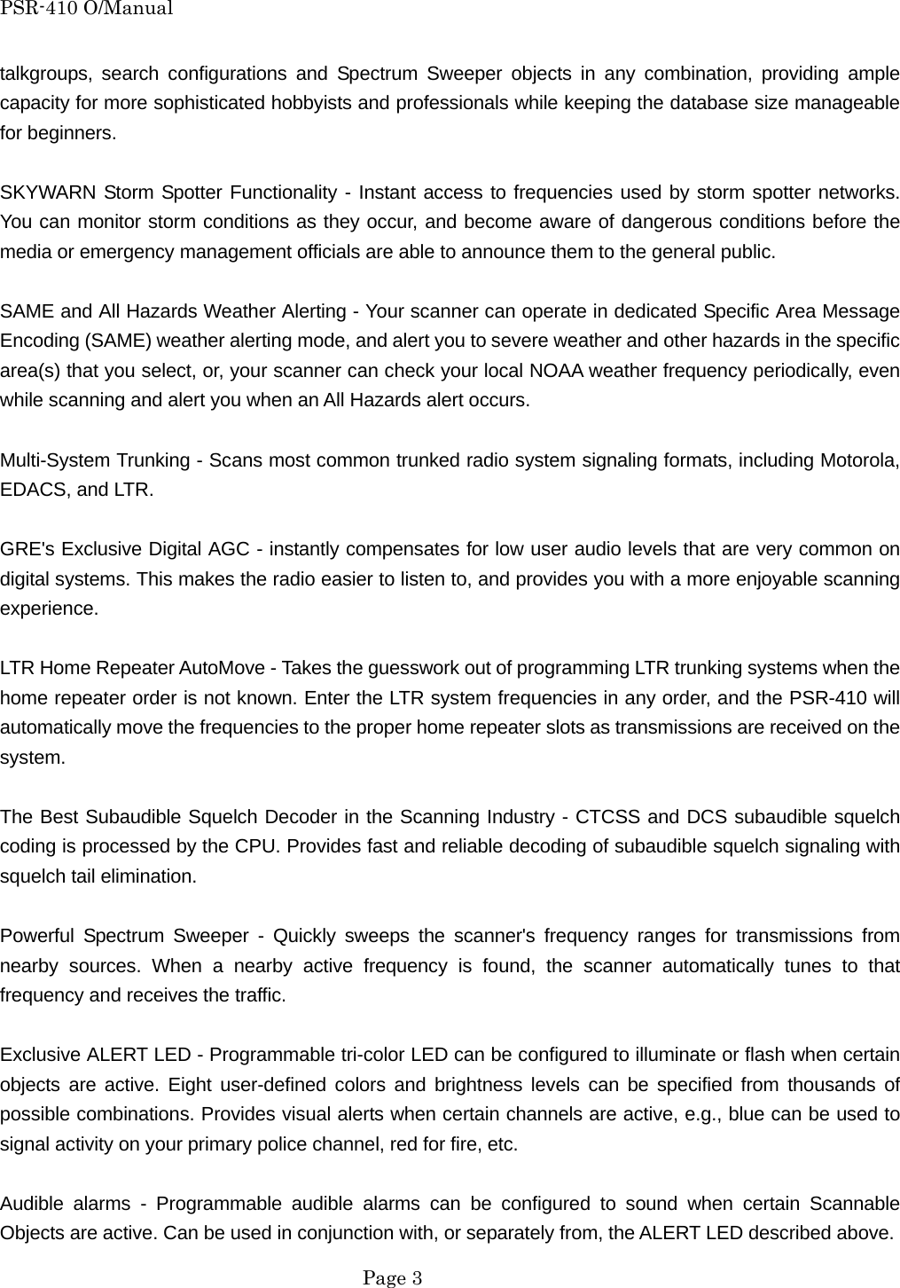 PSR-410 O/Manual talkgroups, search configurations and Spectrum Sweeper objects in any combination, providing ample capacity for more sophisticated hobbyists and professionals while keeping the database size manageable for beginners.  SKYWARN Storm Spotter Functionality - Instant access to frequencies used by storm spotter networks. You can monitor storm conditions as they occur, and become aware of dangerous conditions before the media or emergency management officials are able to announce them to the general public.  SAME and All Hazards Weather Alerting - Your scanner can operate in dedicated Specific Area Message Encoding (SAME) weather alerting mode, and alert you to severe weather and other hazards in the specific area(s) that you select, or, your scanner can check your local NOAA weather frequency periodically, even while scanning and alert you when an All Hazards alert occurs.  Multi-System Trunking - Scans most common trunked radio system signaling formats, including Motorola, EDACS, and LTR.  GRE's Exclusive Digital AGC - instantly compensates for low user audio levels that are very common on digital systems. This makes the radio easier to listen to, and provides you with a more enjoyable scanning experience.  LTR Home Repeater AutoMove - Takes the guesswork out of programming LTR trunking systems when the home repeater order is not known. Enter the LTR system frequencies in any order, and the PSR-410 will automatically move the frequencies to the proper home repeater slots as transmissions are received on the system.  The Best Subaudible Squelch Decoder in the Scanning Industry - CTCSS and DCS subaudible squelch coding is processed by the CPU. Provides fast and reliable decoding of subaudible squelch signaling with squelch tail elimination.  Powerful Spectrum Sweeper - Quickly sweeps the scanner's frequency ranges for transmissions from nearby sources. When a nearby active frequency is found, the scanner automatically tunes to that frequency and receives the traffic.  Exclusive ALERT LED - Programmable tri-color LED can be configured to illuminate or flash when certain objects are active. Eight user-defined colors and brightness levels can be specified from thousands of possible combinations. Provides visual alerts when certain channels are active, e.g., blue can be used to signal activity on your primary police channel, red for fire, etc.  Audible alarms - Programmable audible alarms can be configured to sound when certain Scannable Objects are active. Can be used in conjunction with, or separately from, the ALERT LED described above.  Page 3 