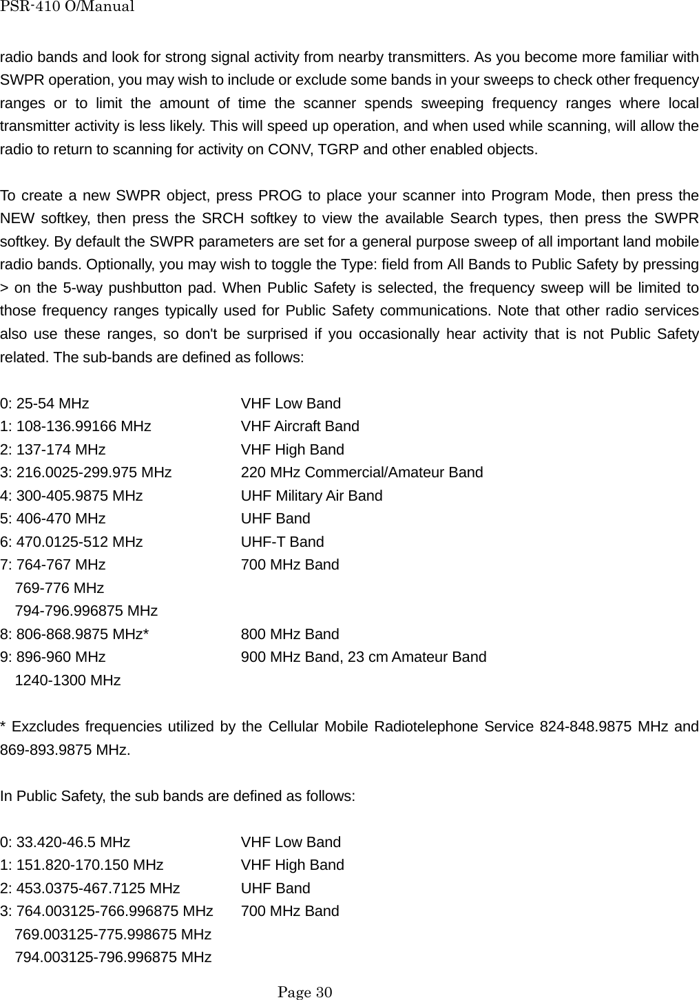 PSR-410 O/Manual radio bands and look for strong signal activity from nearby transmitters. As you become more familiar with SWPR operation, you may wish to include or exclude some bands in your sweeps to check other frequency ranges or to limit the amount of time the scanner spends sweeping frequency ranges where local transmitter activity is less likely. This will speed up operation, and when used while scanning, will allow the radio to return to scanning for activity on CONV, TGRP and other enabled objects.  To create a new SWPR object, press PROG to place your scanner into Program Mode, then press the NEW softkey, then press the SRCH softkey to view the available Search types, then press the SWPR softkey. By default the SWPR parameters are set for a general purpose sweep of all important land mobile radio bands. Optionally, you may wish to toggle the Type: field from All Bands to Public Safety by pressing > on the 5-way pushbutton pad. When Public Safety is selected, the frequency sweep will be limited to those frequency ranges typically used for Public Safety communications. Note that other radio services also use these ranges, so don't be surprised if you occasionally hear activity that is not Public Safety related. The sub-bands are defined as follows:  0: 25-54 MHz      VHF Low Band 1: 108-136.99166 MHz    VHF Aircraft Band 2: 137-174 MHz      VHF High Band 3: 216.0025-299.975 MHz    220 MHz Commercial/Amateur Band 4: 300-405.9875 MHz    UHF Military Air Band 5: 406-470 MHz      UHF Band 6: 470.0125-512 MHz    UHF-T Band 7: 764-767 MHz      700 MHz Band   769-776 MHz   794-796.996875 MHz 8: 806-868.9875 MHz*    800 MHz Band 9: 896-960 MHz        900 MHz Band, 23 cm Amateur Band   1240-1300 MHz  * Exzcludes frequencies utilized by the Cellular Mobile Radiotelephone Service 824-848.9875 MHz and 869-893.9875 MHz.  In Public Safety, the sub bands are defined as follows:  0: 33.420-46.5 MHz    VHF Low Band 1: 151.820-170.150 MHz    VHF High Band 2: 453.0375-467.7125 MHz   UHF Band 3: 764.003125-766.996875 MHz  700 MHz Band 769.003125-775.998675 MHz   794.003125-796.996875 MHz  Page 30 