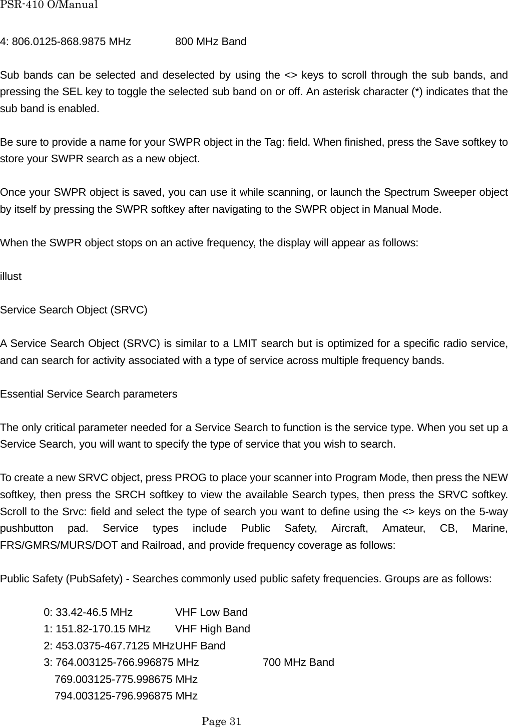 PSR-410 O/Manual 4: 806.0125-868.9875 MHz   800 MHz Band  Sub bands can be selected and deselected by using the <> keys to scroll through the sub bands, and pressing the SEL key to toggle the selected sub band on or off. An asterisk character (*) indicates that the sub band is enabled.  Be sure to provide a name for your SWPR object in the Tag: field. When finished, press the Save softkey to store your SWPR search as a new object.  Once your SWPR object is saved, you can use it while scanning, or launch the Spectrum Sweeper object by itself by pressing the SWPR softkey after navigating to the SWPR object in Manual Mode.  When the SWPR object stops on an active frequency, the display will appear as follows:  illust  Service Search Object (SRVC)  A Service Search Object (SRVC) is similar to a LMIT search but is optimized for a specific radio service, and can search for activity associated with a type of service across multiple frequency bands.  Essential Service Search parameters  The only critical parameter needed for a Service Search to function is the service type. When you set up a Service Search, you will want to specify the type of service that you wish to search.  To create a new SRVC object, press PROG to place your scanner into Program Mode, then press the NEW softkey, then press the SRCH softkey to view the available Search types, then press the SRVC softkey. Scroll to the Srvc: field and select the type of search you want to define using the <> keys on the 5-way pushbutton pad. Service types include Public Safety, Aircraft, Amateur, CB, Marine, FRS/GMRS/MURS/DOT and Railroad, and provide frequency coverage as follows:  Public Safety (PubSafety) - Searches commonly used public safety frequencies. Groups are as follows:    0: 33.42-46.5 MHz  VHF Low Band   1: 151.82-170.15 MHz  VHF High Band   2: 453.0375-467.7125 MHz UHF Band   3: 764.003125-766.996875 MHz    700 MHz Band     769.003125-775.998675 MHz   794.003125-796.996875 MHz  Page 31 