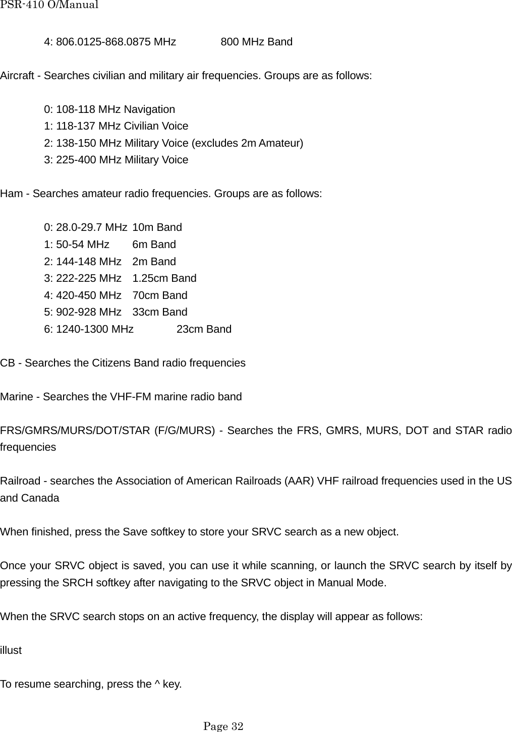 PSR-410 O/Manual 4: 806.0125-868.0875 MHz   800 MHz Band  Aircraft - Searches civilian and military air frequencies. Groups are as follows:    0: 108-118 MHz Navigation   1: 118-137 MHz Civilian Voice   2: 138-150 MHz Military Voice (excludes 2m Amateur)   3: 225-400 MHz Military Voice  Ham - Searches amateur radio frequencies. Groups are as follows:    0: 28.0-29.7 MHz 10m Band   1: 50-54 MHz  6m Band   2: 144-148 MHz  2m Band   3: 222-225 MHz  1.25cm Band     4: 420-450 MHz  70cm Band   5: 902-928 MHz  33cm Band   6: 1240-1300 MHz  23cm Band  CB - Searches the Citizens Band radio frequencies  Marine - Searches the VHF-FM marine radio band  FRS/GMRS/MURS/DOT/STAR (F/G/MURS) - Searches the FRS, GMRS, MURS, DOT and STAR radio frequencies  Railroad - searches the Association of American Railroads (AAR) VHF railroad frequencies used in the US and Canada  When finished, press the Save softkey to store your SRVC search as a new object.  Once your SRVC object is saved, you can use it while scanning, or launch the SRVC search by itself by pressing the SRCH softkey after navigating to the SRVC object in Manual Mode.  When the SRVC search stops on an active frequency, the display will appear as follows:  illust  To resume searching, press the ^ key.   Page 32 