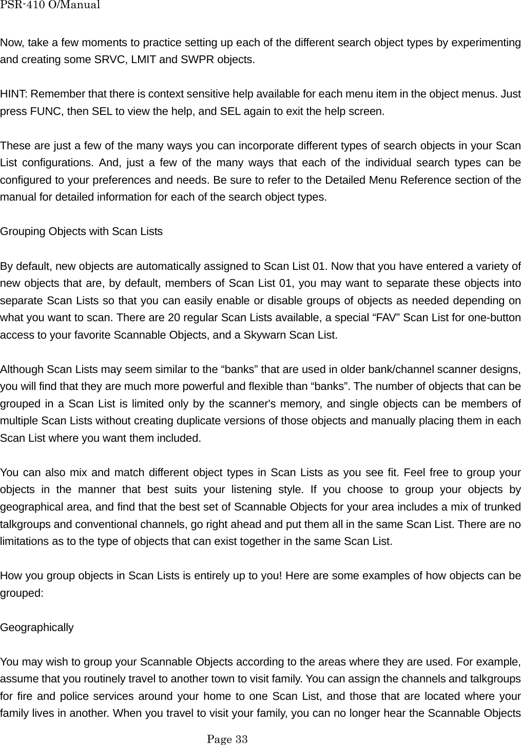 PSR-410 O/Manual Now, take a few moments to practice setting up each of the different search object types by experimenting and creating some SRVC, LMIT and SWPR objects.  HINT: Remember that there is context sensitive help available for each menu item in the object menus. Just press FUNC, then SEL to view the help, and SEL again to exit the help screen.  These are just a few of the many ways you can incorporate different types of search objects in your Scan List configurations. And, just a few of the many ways that each of the individual search types can be configured to your preferences and needs. Be sure to refer to the Detailed Menu Reference section of the manual for detailed information for each of the search object types.  Grouping Objects with Scan Lists  By default, new objects are automatically assigned to Scan List 01. Now that you have entered a variety of new objects that are, by default, members of Scan List 01, you may want to separate these objects into separate Scan Lists so that you can easily enable or disable groups of objects as needed depending on what you want to scan. There are 20 regular Scan Lists available, a special &ldquo;FAV&rdquo; Scan List for one-button access to your favorite Scannable Objects, and a Skywarn Scan List.  Although Scan Lists may seem similar to the &ldquo;banks&rdquo; that are used in older bank/channel scanner designs, you will find that they are much more powerful and flexible than &ldquo;banks&rdquo;. The number of objects that can be grouped in a Scan List is limited only by the scanner's memory, and single objects can be members of multiple Scan Lists without creating duplicate versions of those objects and manually placing them in each Scan List where you want them included.  You can also mix and match different object types in Scan Lists as you see fit. Feel free to group your objects in the manner that best suits your listening style. If you choose to group your objects by geographical area, and find that the best set of Scannable Objects for your area includes a mix of trunked talkgroups and conventional channels, go right ahead and put them all in the same Scan List. There are no limitations as to the type of objects that can exist together in the same Scan List.  How you group objects in Scan Lists is entirely up to you! Here are some examples of how objects can be grouped:  Geographically  You may wish to group your Scannable Objects according to the areas where they are used. For example, assume that you routinely travel to another town to visit family. You can assign the channels and talkgroups for fire and police services around your home to one Scan List, and those that are located where your family lives in another. When you travel to visit your family, you can no longer hear the Scannable Objects  Page 33 