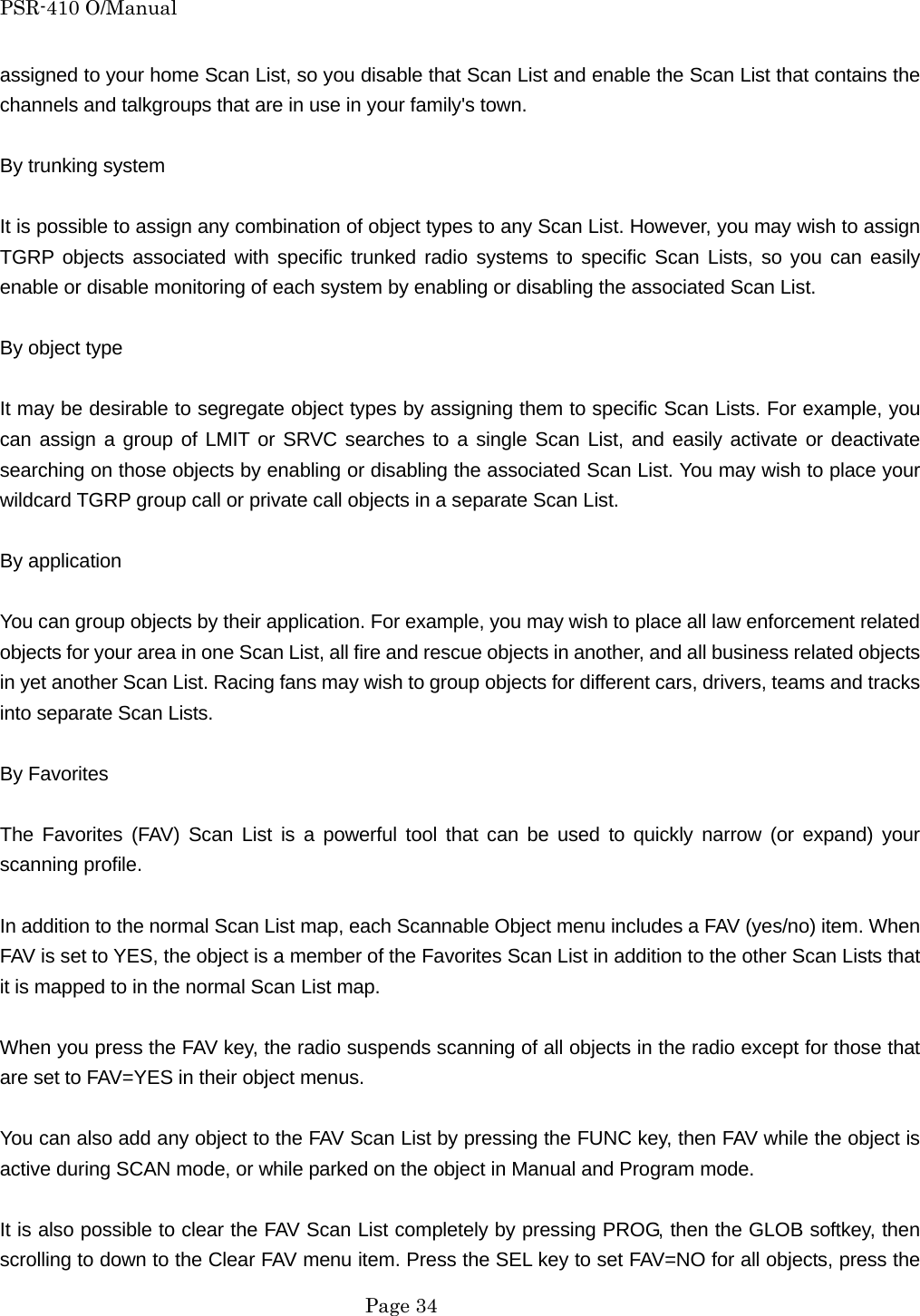 PSR-410 O/Manual assigned to your home Scan List, so you disable that Scan List and enable the Scan List that contains the channels and talkgroups that are in use in your family's town.  By trunking system  It is possible to assign any combination of object types to any Scan List. However, you may wish to assign TGRP objects associated with specific trunked radio systems to specific Scan Lists, so you can easily enable or disable monitoring of each system by enabling or disabling the associated Scan List.  By object type  It may be desirable to segregate object types by assigning them to specific Scan Lists. For example, you can assign a group of LMIT or SRVC searches to a single Scan List, and easily activate or deactivate searching on those objects by enabling or disabling the associated Scan List. You may wish to place your wildcard TGRP group call or private call objects in a separate Scan List.  By application  You can group objects by their application. For example, you may wish to place all law enforcement related objects for your area in one Scan List, all fire and rescue objects in another, and all business related objects in yet another Scan List. Racing fans may wish to group objects for different cars, drivers, teams and tracks into separate Scan Lists.  By Favorites  The Favorites (FAV) Scan List is a powerful tool that can be used to quickly narrow (or expand) your scanning profile.  In addition to the normal Scan List map, each Scannable Object menu includes a FAV (yes/no) item. When FAV is set to YES, the object is a member of the Favorites Scan List in addition to the other Scan Lists that it is mapped to in the normal Scan List map.  When you press the FAV key, the radio suspends scanning of all objects in the radio except for those that are set to FAV=YES in their object menus.  You can also add any object to the FAV Scan List by pressing the FUNC key, then FAV while the object is active during SCAN mode, or while parked on the object in Manual and Program mode.  It is also possible to clear the FAV Scan List completely by pressing PROG, then the GLOB softkey, then scrolling to down to the Clear FAV menu item. Press the SEL key to set FAV=NO for all objects, press the  Page 34 