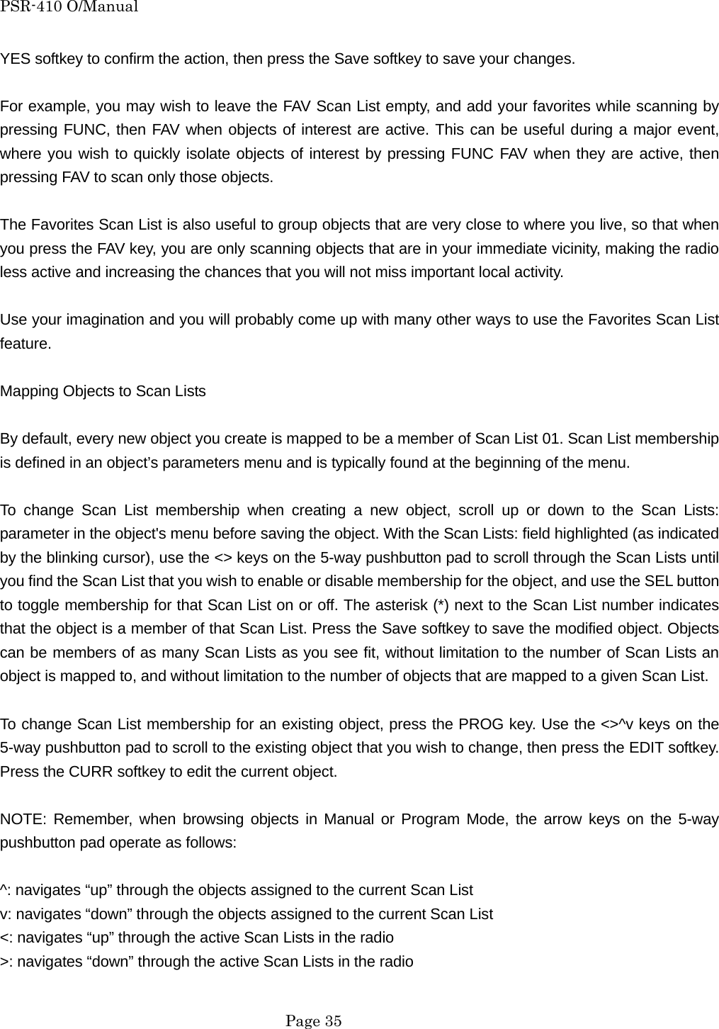 PSR-410 O/Manual YES softkey to confirm the action, then press the Save softkey to save your changes.  For example, you may wish to leave the FAV Scan List empty, and add your favorites while scanning by pressing FUNC, then FAV when objects of interest are active. This can be useful during a major event, where you wish to quickly isolate objects of interest by pressing FUNC FAV when they are active, then pressing FAV to scan only those objects.  The Favorites Scan List is also useful to group objects that are very close to where you live, so that when you press the FAV key, you are only scanning objects that are in your immediate vicinity, making the radio less active and increasing the chances that you will not miss important local activity.  Use your imagination and you will probably come up with many other ways to use the Favorites Scan List feature.  Mapping Objects to Scan Lists  By default, every new object you create is mapped to be a member of Scan List 01. Scan List membership is defined in an object&rsquo;s parameters menu and is typically found at the beginning of the menu.  To change Scan List membership when creating a new object, scroll up or down to the Scan Lists: parameter in the object's menu before saving the object. With the Scan Lists: field highlighted (as indicated by the blinking cursor), use the <> keys on the 5-way pushbutton pad to scroll through the Scan Lists until you find the Scan List that you wish to enable or disable membership for the object, and use the SEL button to toggle membership for that Scan List on or off. The asterisk (*) next to the Scan List number indicates that the object is a member of that Scan List. Press the Save softkey to save the modified object. Objects can be members of as many Scan Lists as you see fit, without limitation to the number of Scan Lists an object is mapped to, and without limitation to the number of objects that are mapped to a given Scan List.  To change Scan List membership for an existing object, press the PROG key. Use the <>^v keys on the 5-way pushbutton pad to scroll to the existing object that you wish to change, then press the EDIT softkey. Press the CURR softkey to edit the current object.  NOTE: Remember, when browsing objects in Manual or Program Mode, the arrow keys on the 5-way pushbutton pad operate as follows:  ^: navigates &ldquo;up&rdquo; through the objects assigned to the current Scan List v: navigates &ldquo;down&rdquo; through the objects assigned to the current Scan List <: navigates &ldquo;up&rdquo; through the active Scan Lists in the radio >: navigates &ldquo;down&rdquo; through the active Scan Lists in the radio   Page 35 