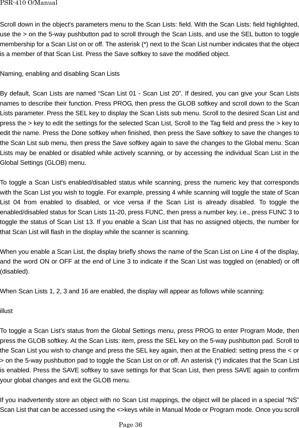PSR-410 O/Manual Scroll down in the object's parameters menu to the Scan Lists: field. With the Scan Lists: field highlighted, use the > on the 5-way pushbutton pad to scroll through the Scan Lists, and use the SEL button to toggle membership for a Scan List on or off. The asterisk (*) next to the Scan List number indicates that the object is a member of that Scan List. Press the Save softkey to save the modified object.  Naming, enabling and disabling Scan Lists  By default, Scan Lists are named &ldquo;Scan List 01 - Scan List 20&rdquo;. If desired, you can give your Scan Lists names to describe their function. Press PROG, then press the GLOB softkey and scroll down to the Scan Lists parameter. Press the SEL key to display the Scan Lists sub menu. Scroll to the desired Scan List and press the > key to edit the settings for the selected Scan List, Scroll to the Tag field and press the > key to edit the name. Press the Done softkey when finished, then press the Save softkey to save the changes to the Scan List sub menu, then press the Save softkey again to save the changes to the Global menu. Scan Lists may be enabled or disabled while actively scanning, or by accessing the individual Scan List in the Global Settings (GLOB) menu.  To toggle a Scan List's enabled/disabled status while scanning, press the numeric key that corresponds with the Scan List you wish to toggle. For example, pressing 4 while scanning will toggle the state of Scan List 04 from enabled to disabled, or vice versa if the Scan List is already disabled. To toggle the enabled/disabled status for Scan Lists 11-20, press FUNC, then press a number key, i.e., press FUNC 3 to toggle the status of Scan List 13. If you enable a Scan List that has no assigned objects, the number for that Scan List will flash in the display while the scanner is scanning.  When you enable a Scan List, the display briefly shows the name of the Scan List on Line 4 of the display, and the word ON or OFF at the end of Line 3 to indicate if the Scan List was toggled on (enabled) or off (disabled).  When Scan Lists 1, 2, 3 and 16 are enabled, the display will appear as follows while scanning:  illust  To toggle a Scan List's status from the Global Settings menu, press PROG to enter Program Mode, then press the GLOB softkey. At the Scan Lists: item, press the SEL key on the 5-way pushbutton pad. Scroll to the Scan List you wish to change and press the SEL key again, then at the Enabled: setting press the < or > on the 5-way pushbutton pad to toggle the Scan List on or off. An asterisk (*) indicates that the Scan List is enabled. Press the SAVE softkey to save settings for that Scan List, then press SAVE again to confirm your global changes and exit the GLOB menu.  If you inadvertently store an object with no Scan List mappings, the object will be placed in a special &ldquo;NS&rdquo; Scan List that can be accessed using the <>keys while in Manual Mode or Program mode. Once you scroll  Page 36 