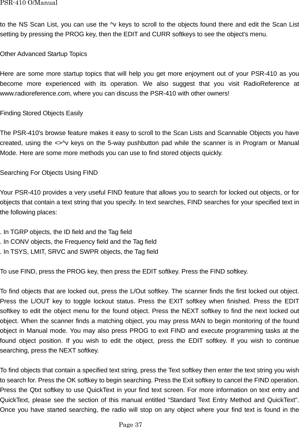 PSR-410 O/Manual to the NS Scan List, you can use the ^v keys to scroll to the objects found there and edit the Scan List setting by pressing the PROG key, then the EDIT and CURR softkeys to see the object's menu.  Other Advanced Startup Topics  Here are some more startup topics that will help you get more enjoyment out of your PSR-410 as you become more experienced with its operation. We also suggest that you visit RadioReference at www.radioreference.com, where you can discuss the PSR-410 with other owners!  Finding Stored Objects Easily  The PSR-410's browse feature makes it easy to scroll to the Scan Lists and Scannable Objects you have created, using the <>^v keys on the 5-way pushbutton pad while the scanner is in Program or Manual Mode. Here are some more methods you can use to find stored objects quickly.  Searching For Objects Using FIND  Your PSR-410 provides a very useful FIND feature that allows you to search for locked out objects, or for objects that contain a text string that you specify. In text searches, FIND searches for your specified text in the following places:  . In TGRP objects, the ID field and the Tag field . In CONV objects, the Frequency field and the Tag field . In TSYS, LMIT, SRVC and SWPR objects, the Tag field  To use FIND, press the PROG key, then press the EDIT softkey. Press the FIND softkey.  To find objects that are locked out, press the L/Out softkey. The scanner finds the first locked out object. Press the L/OUT key to toggle lockout status. Press the EXIT softkey when finished. Press the EDIT softkey to edit the object menu for the found object. Press the NEXT softkey to find the next locked out object. When the scanner finds a matching object, you may press MAN to begin monitoring of the found object in Manual mode. You may also press PROG to exit FIND and execute programming tasks at the found object position. If you wish to edit the object, press the EDIT softkey. If you wish to continue searching, press the NEXT softkey.  To find objects that contain a specified text string, press the Text softkey then enter the text string you wish to search for. Press the OK softkey to begin searching. Press the Exit softkey to cancel the FIND operation. Press the Qtxt softkey to use QuickText in your find text screen. For more information on text entry and QuickText, please see the section of this manual entitled &ldquo;Standard Text Entry Method and QuickText&rdquo;. Once you have started searching, the radio will stop on any object where your find text is found in the  Page 37 