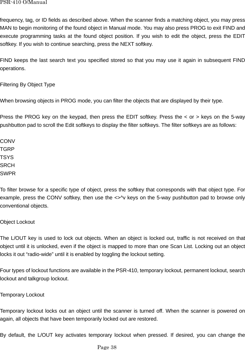 PSR-410 O/Manual frequency, tag, or ID fields as described above. When the scanner finds a matching object, you may press MAN to begin monitoring of the found object in Manual mode. You may also press PROG to exit FIND and execute programming tasks at the found object position. If you wish to edit the object, press the EDIT softkey. If you wish to continue searching, press the NEXT softkey.  FIND keeps the last search text you specified stored so that you may use it again in subsequent FIND operations.  Filtering By Object Type  When browsing objects in PROG mode, you can filter the objects that are displayed by their type.  Press the PROG key on the keypad, then press the EDIT softkey. Press the < or > keys on the 5-way pushbutton pad to scroll the Edit softkeys to display the filter softkeys. The filter softkeys are as follows:  CONV TGRP TSYS SRCH SWPR  To filter browse for a specific type of object, press the softkey that corresponds with that object type. For example, press the CONV softkey, then use the <>^v keys on the 5-way pushbutton pad to browse only conventional objects.  Object Lockout  The L/OUT key is used to lock out objects. When an object is locked out, traffic is not received on that object until it is unlocked, even if the object is mapped to more than one Scan List. Locking out an object locks it out &ldquo;radio-wide&rdquo; until it is enabled by toggling the lockout setting.  Four types of lockout functions are available in the PSR-410, temporary lockout, permanent lockout, search lockout and talkgroup lockout.  Temporary Lockout  Temporary lockout locks out an object until the scanner is turned off. When the scanner is powered on again, all objects that have been temporarily locked out are restored.  By default, the L/OUT key activates temporary lockout when pressed. If desired, you can change the  Page 38 