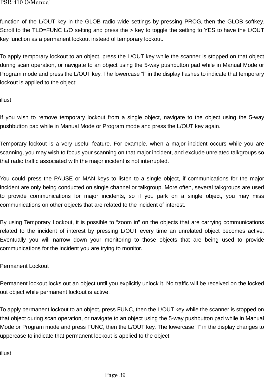 PSR-410 O/Manual function of the L/OUT key in the GLOB radio wide settings by pressing PROG, then the GLOB softkey. Scroll to the TLO=FUNC L/O setting and press the > key to toggle the setting to YES to have the L/OUT key function as a permanent lockout instead of temporary lockout.  To apply temporary lockout to an object, press the L/OUT key while the scanner is stopped on that object during scan operation, or navigate to an object using the 5-way pushbutton pad while in Manual Mode or Program mode and press the L/OUT key. The lowercase &ldquo;l&rdquo; in the display flashes to indicate that temporary lockout is applied to the object:  illust  If you wish to remove temporary lockout from a single object, navigate to the object using the 5-way pushbutton pad while in Manual Mode or Program mode and press the L/OUT key again.  Temporary lockout is a very useful feature. For example, when a major incident occurs while you are scanning, you may wish to focus your scanning on that major incident, and exclude unrelated talkgroups so that radio traffic associated with the major incident is not interrupted.  You could press the PAUSE or MAN keys to listen to a single object, if communications for the major incident are only being conducted on single channel or talkgroup. More often, several talkgroups are used to provide communications for major incidents, so if you park on a single object, you may miss communications on other objects that are related to the incident of interest.  By using Temporary Lockout, it is possible to &ldquo;zoom in&rdquo; on the objects that are carrying communications related to the incident of interest by pressing L/OUT every time an unrelated object becomes active. Eventually you will narrow down your monitoring to those objects that are being used to provide communications for the incident you are trying to monitor.  Permanent Lockout  Permanent lockout locks out an object until you explicitly unlock it. No traffic will be received on the locked out object while permanent lockout is active.  To apply permanent lockout to an object, press FUNC, then the L/OUT key while the scanner is stopped on that object during scan operation, or navigate to an object using the 5-way pushbutton pad while in Manual Mode or Program mode and press FUNC, then the L/OUT key. The lowercase &ldquo;l&rdquo; in the display changes to uppercase to indicate that permanent lockout is applied to the object:  illust   Page 39 