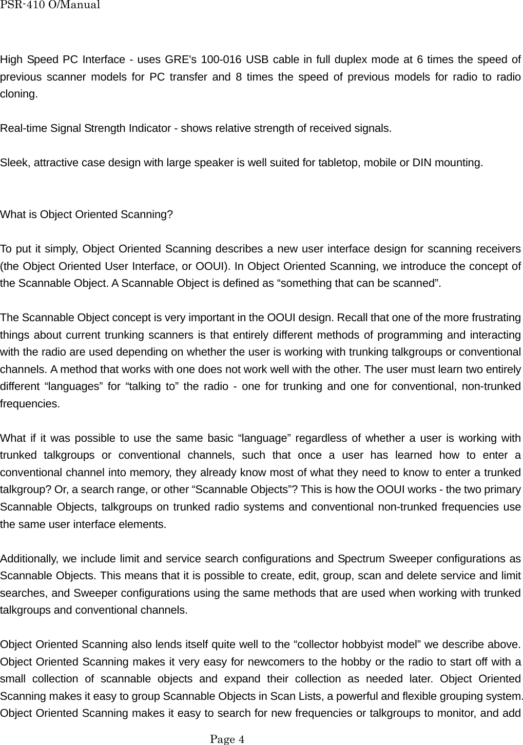 PSR-410 O/Manual  High Speed PC Interface - uses GRE's 100-016 USB cable in full duplex mode at 6 times the speed of previous scanner models for PC transfer and 8 times the speed of previous models for radio to radio cloning.  Real-time Signal Strength Indicator - shows relative strength of received signals.  Sleek, attractive case design with large speaker is well suited for tabletop, mobile or DIN mounting.   What is Object Oriented Scanning?  To put it simply, Object Oriented Scanning describes a new user interface design for scanning receivers (the Object Oriented User Interface, or OOUI). In Object Oriented Scanning, we introduce the concept of the Scannable Object. A Scannable Object is defined as &ldquo;something that can be scanned&rdquo;.  The Scannable Object concept is very important in the OOUI design. Recall that one of the more frustrating things about current trunking scanners is that entirely different methods of programming and interacting with the radio are used depending on whether the user is working with trunking talkgroups or conventional channels. A method that works with one does not work well with the other. The user must learn two entirely different &ldquo;languages&rdquo; for &ldquo;talking to&rdquo; the radio - one for trunking and one for conventional, non-trunked frequencies.  What if it was possible to use the same basic &ldquo;language&rdquo; regardless of whether a user is working with trunked talkgroups or conventional channels, such that once a user has learned how to enter a conventional channel into memory, they already know most of what they need to know to enter a trunked talkgroup? Or, a search range, or other &ldquo;Scannable Objects&rdquo;? This is how the OOUI works - the two primary Scannable Objects, talkgroups on trunked radio systems and conventional non-trunked frequencies use the same user interface elements.  Additionally, we include limit and service search configurations and Spectrum Sweeper configurations as Scannable Objects. This means that it is possible to create, edit, group, scan and delete service and limit searches, and Sweeper configurations using the same methods that are used when working with trunked talkgroups and conventional channels.  Object Oriented Scanning also lends itself quite well to the &ldquo;collector hobbyist model&rdquo; we describe above. Object Oriented Scanning makes it very easy for newcomers to the hobby or the radio to start off with a small collection of scannable objects and expand their collection as needed later. Object Oriented Scanning makes it easy to group Scannable Objects in Scan Lists, a powerful and flexible grouping system. Object Oriented Scanning makes it easy to search for new frequencies or talkgroups to monitor, and add  Page 4 