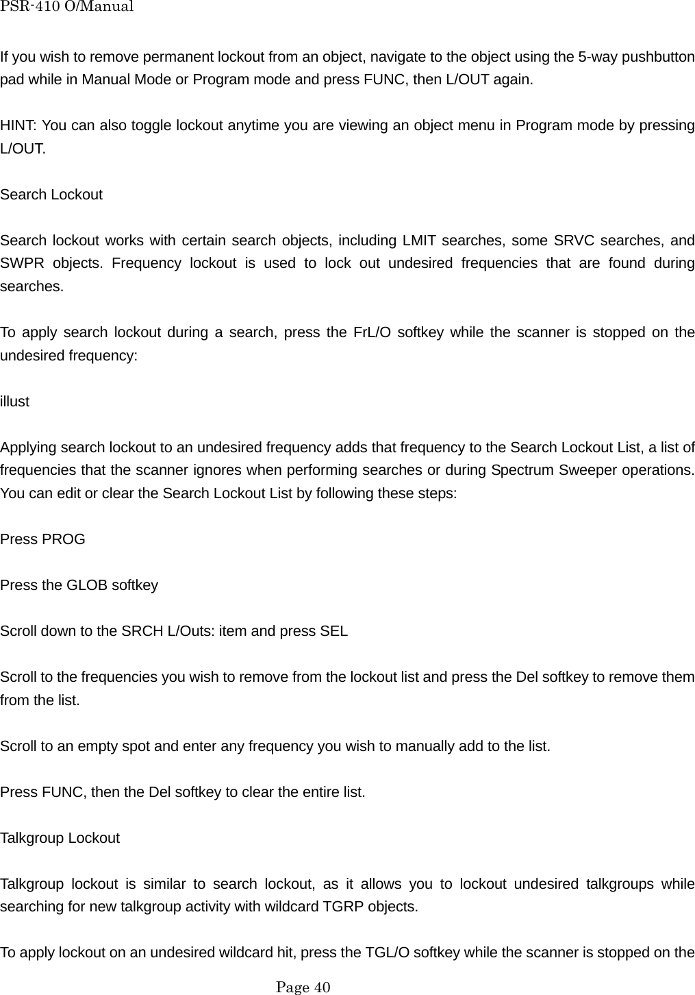 PSR-410 O/Manual If you wish to remove permanent lockout from an object, navigate to the object using the 5-way pushbutton pad while in Manual Mode or Program mode and press FUNC, then L/OUT again.  HINT: You can also toggle lockout anytime you are viewing an object menu in Program mode by pressing L/OUT.  Search Lockout  Search lockout works with certain search objects, including LMIT searches, some SRVC searches, and SWPR objects. Frequency lockout is used to lock out undesired frequencies that are found during searches.  To apply search lockout during a search, press the FrL/O softkey while the scanner is stopped on the undesired frequency:  illust  Applying search lockout to an undesired frequency adds that frequency to the Search Lockout List, a list of frequencies that the scanner ignores when performing searches or during Spectrum Sweeper operations. You can edit or clear the Search Lockout List by following these steps:  Press PROG  Press the GLOB softkey  Scroll down to the SRCH L/Outs: item and press SEL  Scroll to the frequencies you wish to remove from the lockout list and press the Del softkey to remove them from the list.  Scroll to an empty spot and enter any frequency you wish to manually add to the list.  Press FUNC, then the Del softkey to clear the entire list.  Talkgroup Lockout  Talkgroup lockout is similar to search lockout, as it allows you to lockout undesired talkgroups while searching for new talkgroup activity with wildcard TGRP objects.  To apply lockout on an undesired wildcard hit, press the TGL/O softkey while the scanner is stopped on the  Page 40 