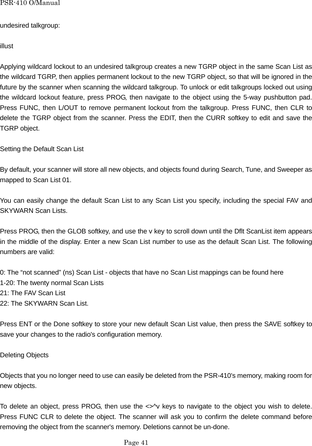 PSR-410 O/Manual undesired talkgroup:  illust  Applying wildcard lockout to an undesired talkgroup creates a new TGRP object in the same Scan List as the wildcard TGRP, then applies permanent lockout to the new TGRP object, so that will be ignored in the future by the scanner when scanning the wildcard talkgroup. To unlock or edit talkgroups locked out using the wildcard lockout feature, press PROG, then navigate to the object using the 5-way pushbutton pad. Press FUNC, then L/OUT to remove permanent lockout from the talkgroup. Press FUNC, then CLR to delete the TGRP object from the scanner. Press the EDIT, then the CURR softkey to edit and save the TGRP object.  Setting the Default Scan List  By default, your scanner will store all new objects, and objects found during Search, Tune, and Sweeper as mapped to Scan List 01.  You can easily change the default Scan List to any Scan List you specify, including the special FAV and SKYWARN Scan Lists.  Press PROG, then the GLOB softkey, and use the v key to scroll down until the Dflt ScanList item appears in the middle of the display. Enter a new Scan List number to use as the default Scan List. The following numbers are valid:  0: The &ldquo;not scanned&rdquo; (ns) Scan List - objects that have no Scan List mappings can be found here 1-20: The twenty normal Scan Lists 21: The FAV Scan List 22: The SKYWARN Scan List.  Press ENT or the Done softkey to store your new default Scan List value, then press the SAVE softkey to save your changes to the radio's configuration memory.  Deleting Objects  Objects that you no longer need to use can easily be deleted from the PSR-410's memory, making room for new objects.  To delete an object, press PROG, then use the <>^v keys to navigate to the object you wish to delete. Press FUNC CLR to delete the object. The scanner will ask you to confirm the delete command before removing the object from the scanner's memory. Deletions cannot be un-done.  Page 41 