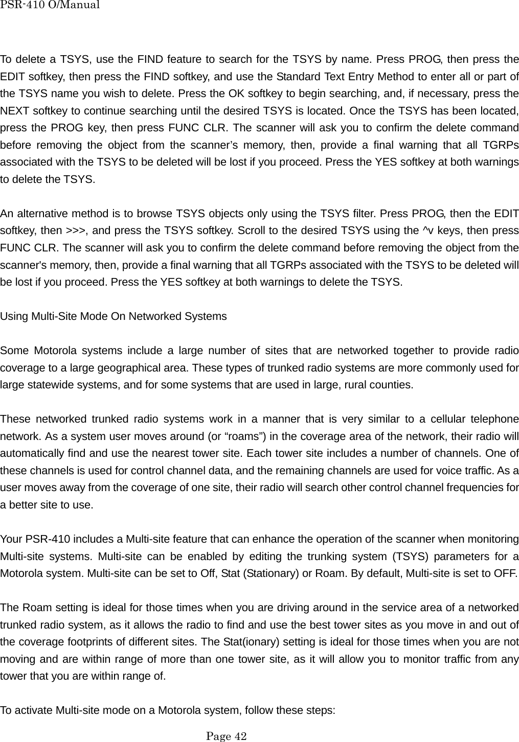 PSR-410 O/Manual  To delete a TSYS, use the FIND feature to search for the TSYS by name. Press PROG, then press the EDIT softkey, then press the FIND softkey, and use the Standard Text Entry Method to enter all or part of the TSYS name you wish to delete. Press the OK softkey to begin searching, and, if necessary, press the NEXT softkey to continue searching until the desired TSYS is located. Once the TSYS has been located, press the PROG key, then press FUNC CLR. The scanner will ask you to confirm the delete command before removing the object from the scanner&rsquo;s memory, then, provide a final warning that all TGRPs associated with the TSYS to be deleted will be lost if you proceed. Press the YES softkey at both warnings to delete the TSYS.  An alternative method is to browse TSYS objects only using the TSYS filter. Press PROG, then the EDIT softkey, then >>>, and press the TSYS softkey. Scroll to the desired TSYS using the ^v keys, then press FUNC CLR. The scanner will ask you to confirm the delete command before removing the object from the scanner's memory, then, provide a final warning that all TGRPs associated with the TSYS to be deleted will be lost if you proceed. Press the YES softkey at both warnings to delete the TSYS.  Using Multi-Site Mode On Networked Systems  Some Motorola systems include a large number of sites that are networked together to provide radio coverage to a large geographical area. These types of trunked radio systems are more commonly used for large statewide systems, and for some systems that are used in large, rural counties.  These networked trunked radio systems work in a manner that is very similar to a cellular telephone network. As a system user moves around (or &ldquo;roams&rdquo;) in the coverage area of the network, their radio will automatically find and use the nearest tower site. Each tower site includes a number of channels. One of these channels is used for control channel data, and the remaining channels are used for voice traffic. As a user moves away from the coverage of one site, their radio will search other control channel frequencies for a better site to use.  Your PSR-410 includes a Multi-site feature that can enhance the operation of the scanner when monitoring Multi-site systems. Multi-site can be enabled by editing the trunking system (TSYS) parameters for a Motorola system. Multi-site can be set to Off, Stat (Stationary) or Roam. By default, Multi-site is set to OFF.  The Roam setting is ideal for those times when you are driving around in the service area of a networked trunked radio system, as it allows the radio to find and use the best tower sites as you move in and out of the coverage footprints of different sites. The Stat(ionary) setting is ideal for those times when you are not moving and are within range of more than one tower site, as it will allow you to monitor traffic from any tower that you are within range of.  To activate Multi-site mode on a Motorola system, follow these steps:  Page 42 