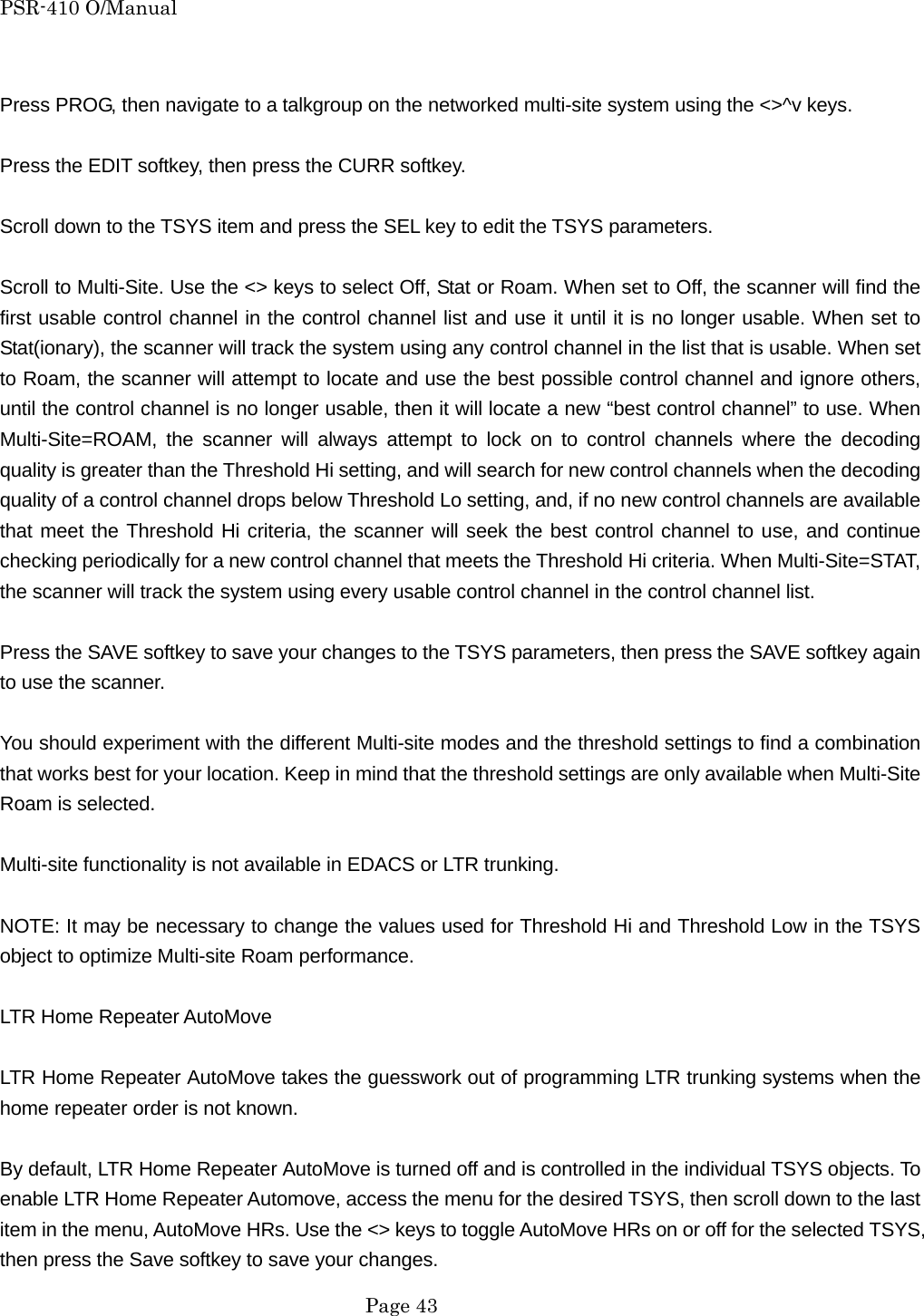 PSR-410 O/Manual  Press PROG, then navigate to a talkgroup on the networked multi-site system using the <>^v keys.  Press the EDIT softkey, then press the CURR softkey.  Scroll down to the TSYS item and press the SEL key to edit the TSYS parameters.  Scroll to Multi-Site. Use the <> keys to select Off, Stat or Roam. When set to Off, the scanner will find the first usable control channel in the control channel list and use it until it is no longer usable. When set to Stat(ionary), the scanner will track the system using any control channel in the list that is usable. When set to Roam, the scanner will attempt to locate and use the best possible control channel and ignore others, until the control channel is no longer usable, then it will locate a new &ldquo;best control channel&rdquo; to use. When Multi-Site=ROAM, the scanner will always attempt to lock on to control channels where the decoding quality is greater than the Threshold Hi setting, and will search for new control channels when the decoding quality of a control channel drops below Threshold Lo setting, and, if no new control channels are available that meet the Threshold Hi criteria, the scanner will seek the best control channel to use, and continue checking periodically for a new control channel that meets the Threshold Hi criteria. When Multi-Site=STAT, the scanner will track the system using every usable control channel in the control channel list.  Press the SAVE softkey to save your changes to the TSYS parameters, then press the SAVE softkey again to use the scanner.  You should experiment with the different Multi-site modes and the threshold settings to find a combination that works best for your location. Keep in mind that the threshold settings are only available when Multi-Site Roam is selected.  Multi-site functionality is not available in EDACS or LTR trunking.  NOTE: It may be necessary to change the values used for Threshold Hi and Threshold Low in the TSYS object to optimize Multi-site Roam performance.  LTR Home Repeater AutoMove  LTR Home Repeater AutoMove takes the guesswork out of programming LTR trunking systems when the home repeater order is not known.  By default, LTR Home Repeater AutoMove is turned off and is controlled in the individual TSYS objects. To enable LTR Home Repeater Automove, access the menu for the desired TSYS, then scroll down to the last item in the menu, AutoMove HRs. Use the <> keys to toggle AutoMove HRs on or off for the selected TSYS, then press the Save softkey to save your changes.  Page 43 
