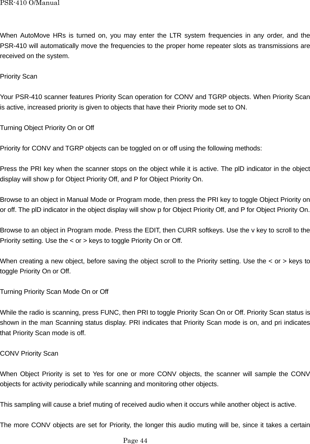 PSR-410 O/Manual  When AutoMove HRs is turned on, you may enter the LTR system frequencies in any order, and the PSR-410 will automatically move the frequencies to the proper home repeater slots as transmissions are received on the system.  Priority Scan  Your PSR-410 scanner features Priority Scan operation for CONV and TGRP objects. When Priority Scan is active, increased priority is given to objects that have their Priority mode set to ON.  Turning Object Priority On or Off  Priority for CONV and TGRP objects can be toggled on or off using the following methods:  Press the PRI key when the scanner stops on the object while it is active. The plD indicator in the object display will show p for Object Priority Off, and P for Object Priority On.  Browse to an object in Manual Mode or Program mode, then press the PRI key to toggle Object Priority on or off. The plD indicator in the object display will show p for Object Priority Off, and P for Object Priority On.  Browse to an object in Program mode. Press the EDIT, then CURR softkeys. Use the v key to scroll to the Priority setting. Use the < or > keys to toggle Priority On or Off.  When creating a new object, before saving the object scroll to the Priority setting. Use the < or > keys to toggle Priority On or Off.  Turning Priority Scan Mode On or Off  While the radio is scanning, press FUNC, then PRI to toggle Priority Scan On or Off. Priority Scan status is shown in the man Scanning status display. PRI indicates that Priority Scan mode is on, and pri indicates that Priority Scan mode is off.  CONV Priority Scan  When Object Priority is set to Yes for one or more CONV objects, the scanner will sample the CONV objects for activity periodically while scanning and monitoring other objects.  This sampling will cause a brief muting of received audio when it occurs while another object is active.  The more CONV objects are set for Priority, the longer this audio muting will be, since it takes a certain  Page 44 