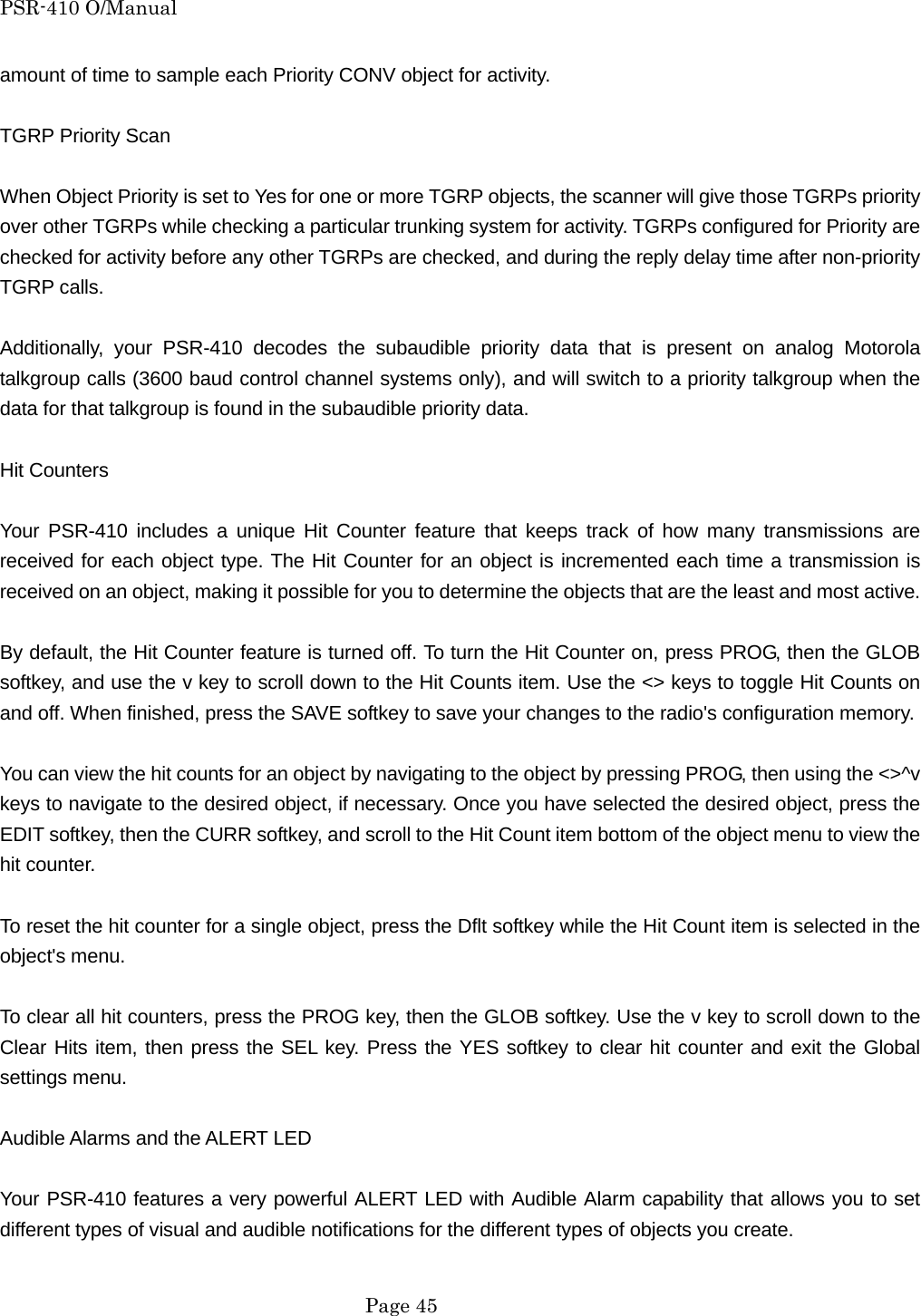PSR-410 O/Manual amount of time to sample each Priority CONV object for activity.  TGRP Priority Scan  When Object Priority is set to Yes for one or more TGRP objects, the scanner will give those TGRPs priority over other TGRPs while checking a particular trunking system for activity. TGRPs configured for Priority are checked for activity before any other TGRPs are checked, and during the reply delay time after non-priority TGRP calls.  Additionally, your PSR-410 decodes the subaudible priority data that is present on analog Motorola talkgroup calls (3600 baud control channel systems only), and will switch to a priority talkgroup when the data for that talkgroup is found in the subaudible priority data.  Hit Counters  Your PSR-410 includes a unique Hit Counter feature that keeps track of how many transmissions are received for each object type. The Hit Counter for an object is incremented each time a transmission is received on an object, making it possible for you to determine the objects that are the least and most active.  By default, the Hit Counter feature is turned off. To turn the Hit Counter on, press PROG, then the GLOB softkey, and use the v key to scroll down to the Hit Counts item. Use the <> keys to toggle Hit Counts on and off. When finished, press the SAVE softkey to save your changes to the radio's configuration memory.  You can view the hit counts for an object by navigating to the object by pressing PROG, then using the <>^v keys to navigate to the desired object, if necessary. Once you have selected the desired object, press the EDIT softkey, then the CURR softkey, and scroll to the Hit Count item bottom of the object menu to view the hit counter.  To reset the hit counter for a single object, press the Dflt softkey while the Hit Count item is selected in the object's menu.  To clear all hit counters, press the PROG key, then the GLOB softkey. Use the v key to scroll down to the Clear Hits item, then press the SEL key. Press the YES softkey to clear hit counter and exit the Global settings menu.  Audible Alarms and the ALERT LED  Your PSR-410 features a very powerful ALERT LED with Audible Alarm capability that allows you to set different types of visual and audible notifications for the different types of objects you create.   Page 45 