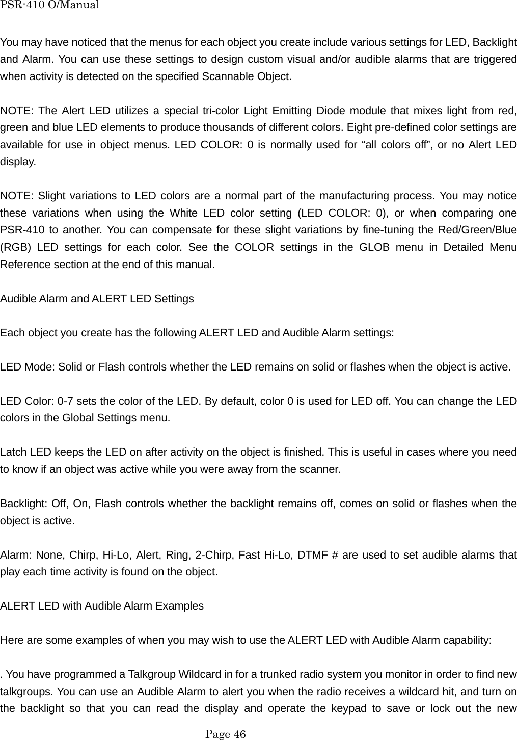 PSR-410 O/Manual You may have noticed that the menus for each object you create include various settings for LED, Backlight and Alarm. You can use these settings to design custom visual and/or audible alarms that are triggered when activity is detected on the specified Scannable Object.  NOTE: The Alert LED utilizes a special tri-color Light Emitting Diode module that mixes light from red, green and blue LED elements to produce thousands of different colors. Eight pre-defined color settings are available for use in object menus. LED COLOR: 0 is normally used for &ldquo;all colors off&rdquo;, or no Alert LED display.  NOTE: Slight variations to LED colors are a normal part of the manufacturing process. You may notice these variations when using the White LED color setting (LED COLOR: 0), or when comparing one PSR-410 to another. You can compensate for these slight variations by fine-tuning the Red/Green/Blue (RGB) LED settings for each color. See the COLOR settings in the GLOB menu in Detailed Menu Reference section at the end of this manual.  Audible Alarm and ALERT LED Settings  Each object you create has the following ALERT LED and Audible Alarm settings:  LED Mode: Solid or Flash controls whether the LED remains on solid or flashes when the object is active.  LED Color: 0-7 sets the color of the LED. By default, color 0 is used for LED off. You can change the LED colors in the Global Settings menu.  Latch LED keeps the LED on after activity on the object is finished. This is useful in cases where you need to know if an object was active while you were away from the scanner.  Backlight: Off, On, Flash controls whether the backlight remains off, comes on solid or flashes when the object is active.  Alarm: None, Chirp, Hi-Lo, Alert, Ring, 2-Chirp, Fast Hi-Lo, DTMF # are used to set audible alarms that play each time activity is found on the object.  ALERT LED with Audible Alarm Examples  Here are some examples of when you may wish to use the ALERT LED with Audible Alarm capability:  . You have programmed a Talkgroup Wildcard in for a trunked radio system you monitor in order to find new talkgroups. You can use an Audible Alarm to alert you when the radio receives a wildcard hit, and turn on the backlight so that you can read the display and operate the keypad to save or lock out the new  Page 46 
