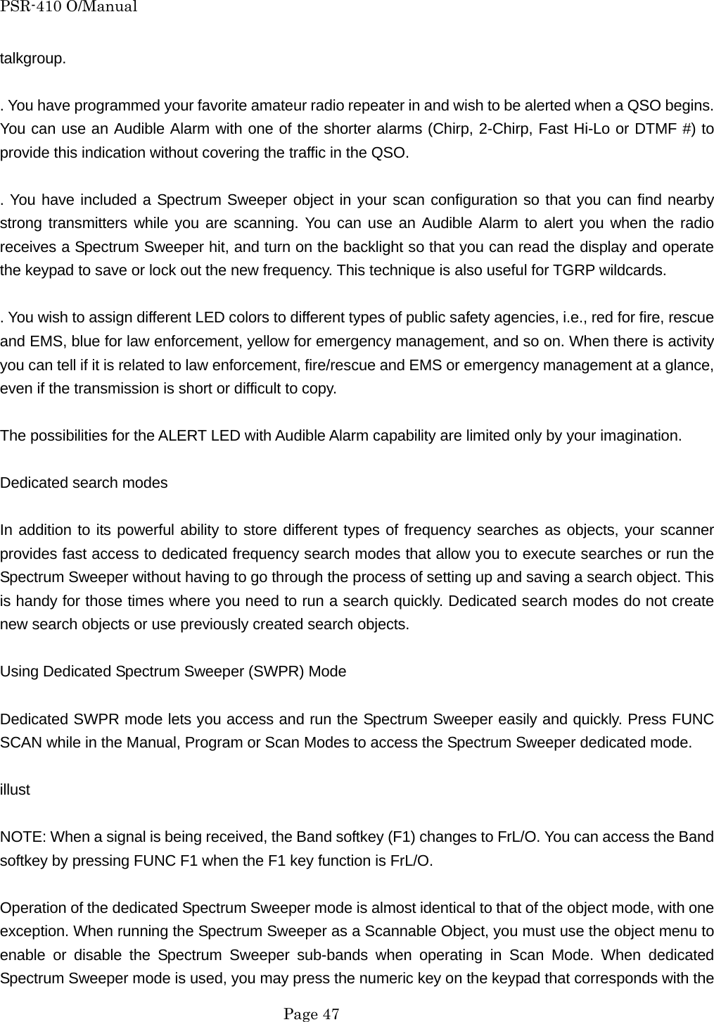 PSR-410 O/Manual talkgroup.  . You have programmed your favorite amateur radio repeater in and wish to be alerted when a QSO begins. You can use an Audible Alarm with one of the shorter alarms (Chirp, 2-Chirp, Fast Hi-Lo or DTMF #) to provide this indication without covering the traffic in the QSO.  . You have included a Spectrum Sweeper object in your scan configuration so that you can find nearby strong transmitters while you are scanning. You can use an Audible Alarm to alert you when the radio receives a Spectrum Sweeper hit, and turn on the backlight so that you can read the display and operate the keypad to save or lock out the new frequency. This technique is also useful for TGRP wildcards.  . You wish to assign different LED colors to different types of public safety agencies, i.e., red for fire, rescue and EMS, blue for law enforcement, yellow for emergency management, and so on. When there is activity you can tell if it is related to law enforcement, fire/rescue and EMS or emergency management at a glance, even if the transmission is short or difficult to copy.  The possibilities for the ALERT LED with Audible Alarm capability are limited only by your imagination.  Dedicated search modes  In addition to its powerful ability to store different types of frequency searches as objects, your scanner provides fast access to dedicated frequency search modes that allow you to execute searches or run the Spectrum Sweeper without having to go through the process of setting up and saving a search object. This is handy for those times where you need to run a search quickly. Dedicated search modes do not create new search objects or use previously created search objects.  Using Dedicated Spectrum Sweeper (SWPR) Mode  Dedicated SWPR mode lets you access and run the Spectrum Sweeper easily and quickly. Press FUNC SCAN while in the Manual, Program or Scan Modes to access the Spectrum Sweeper dedicated mode.  illust  NOTE: When a signal is being received, the Band softkey (F1) changes to FrL/O. You can access the Band softkey by pressing FUNC F1 when the F1 key function is FrL/O.  Operation of the dedicated Spectrum Sweeper mode is almost identical to that of the object mode, with one exception. When running the Spectrum Sweeper as a Scannable Object, you must use the object menu to enable or disable the Spectrum Sweeper sub-bands when operating in Scan Mode. When dedicated Spectrum Sweeper mode is used, you may press the numeric key on the keypad that corresponds with the  Page 47 