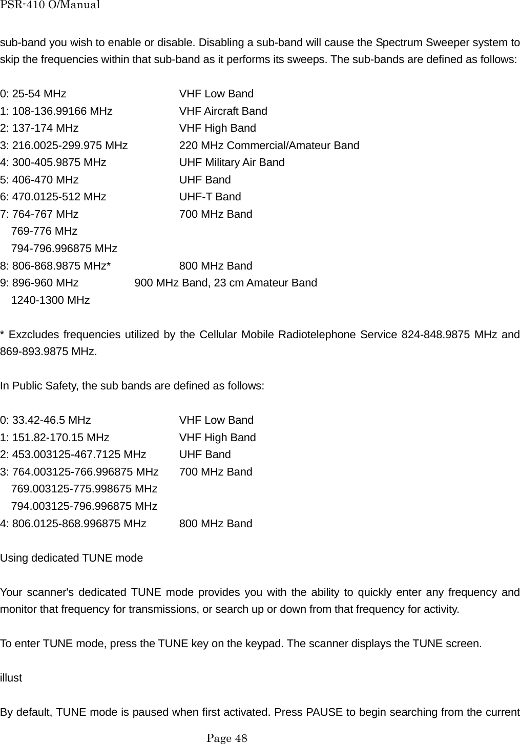 PSR-410 O/Manual sub-band you wish to enable or disable. Disabling a sub-band will cause the Spectrum Sweeper system to skip the frequencies within that sub-band as it performs its sweeps. The sub-bands are defined as follows:  0: 25-54 MHz      VHF Low Band 1: 108-136.99166 MHz    VHF Aircraft Band 2: 137-174 MHz      VHF High Band 3: 216.0025-299.975 MHz    220 MHz Commercial/Amateur Band 4: 300-405.9875 MHz    UHF Military Air Band 5: 406-470 MHz      UHF Band 6: 470.0125-512 MHz    UHF-T Band 7: 764-767 MHz      700 MHz Band   769-776 MHz   794-796.996875 MHz 8: 806-868.9875 MHz*    800 MHz Band 9: 896-960 MHz      900 MHz Band, 23 cm Amateur Band   1240-1300 MHz  * Exzcludes frequencies utilized by the Cellular Mobile Radiotelephone Service 824-848.9875 MHz and 869-893.9875 MHz.  In Public Safety, the sub bands are defined as follows:  0: 33.42-46.5 MHz    VHF Low Band 1: 151.82-170.15 MHz    VHF High Band 2: 453.003125-467.7125 MHz  UHF Band 3: 764.003125-766.996875 MHz  700 MHz Band   769.003125-775.998675 MHz   794.003125-796.996875 MHz 4: 806.0125-868.996875 MHz  800 MHz Band  Using dedicated TUNE mode  Your scanner's dedicated TUNE mode provides you with the ability to quickly enter any frequency and monitor that frequency for transmissions, or search up or down from that frequency for activity.  To enter TUNE mode, press the TUNE key on the keypad. The scanner displays the TUNE screen.  illust  By default, TUNE mode is paused when first activated. Press PAUSE to begin searching from the current  Page 48 