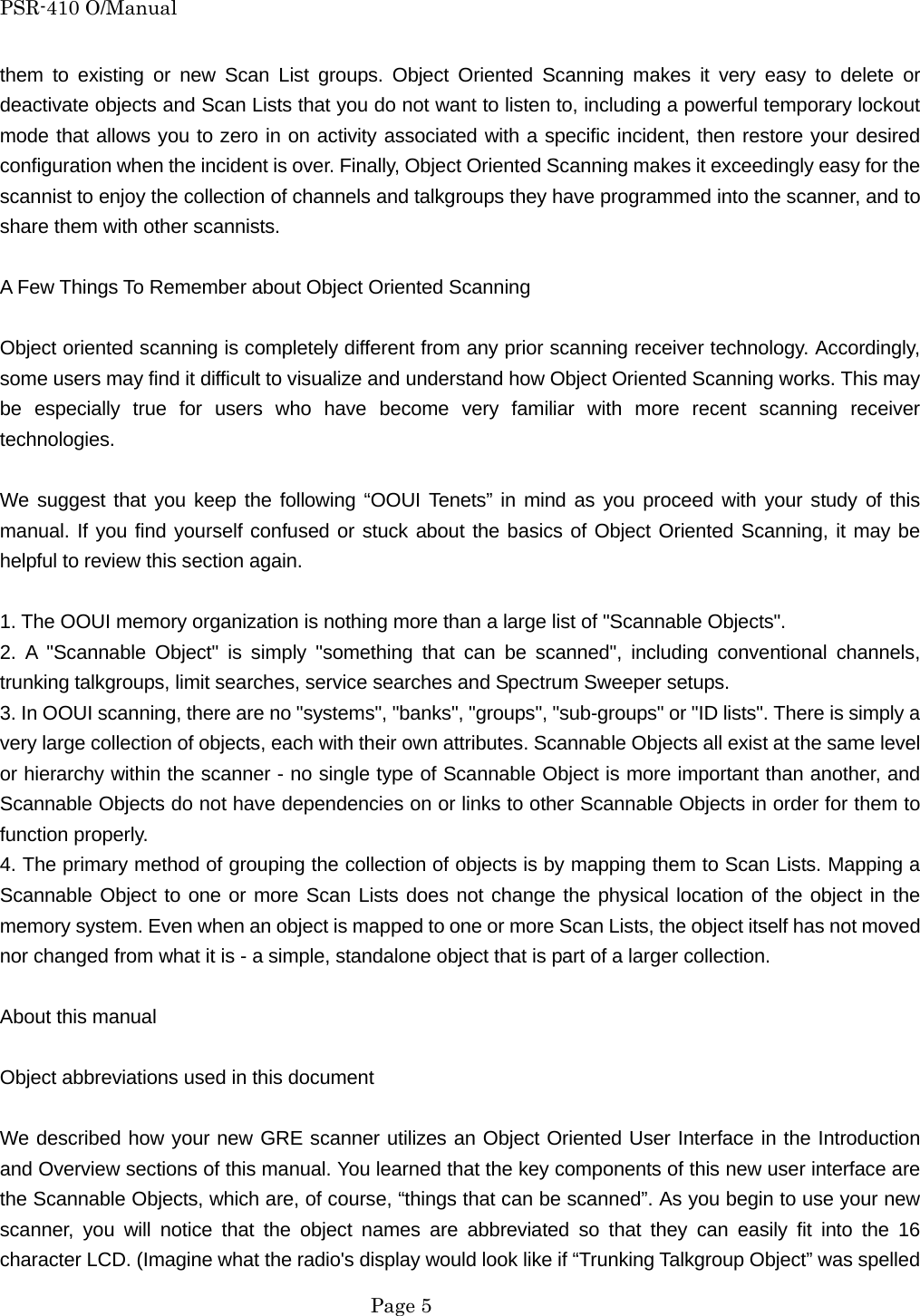 PSR-410 O/Manual them to existing or new Scan List groups. Object Oriented Scanning makes it very easy to delete or deactivate objects and Scan Lists that you do not want to listen to, including a powerful temporary lockout mode that allows you to zero in on activity associated with a specific incident, then restore your desired configuration when the incident is over. Finally, Object Oriented Scanning makes it exceedingly easy for the scannist to enjoy the collection of channels and talkgroups they have programmed into the scanner, and to share them with other scannists.  A Few Things To Remember about Object Oriented Scanning  Object oriented scanning is completely different from any prior scanning receiver technology. Accordingly, some users may find it difficult to visualize and understand how Object Oriented Scanning works. This may be especially true for users who have become very familiar with more recent scanning receiver technologies.  We suggest that you keep the following &ldquo;OOUI Tenets&rdquo; in mind as you proceed with your study of this manual. If you find yourself confused or stuck about the basics of Object Oriented Scanning, it may be helpful to review this section again.  1. The OOUI memory organization is nothing more than a large list of "Scannable Objects". 2. A "Scannable Object" is simply "something that can be scanned", including conventional channels, trunking talkgroups, limit searches, service searches and Spectrum Sweeper setups. 3. In OOUI scanning, there are no "systems", "banks", "groups", "sub-groups" or "ID lists". There is simply a very large collection of objects, each with their own attributes. Scannable Objects all exist at the same level or hierarchy within the scanner - no single type of Scannable Object is more important than another, and Scannable Objects do not have dependencies on or links to other Scannable Objects in order for them to function properly. 4. The primary method of grouping the collection of objects is by mapping them to Scan Lists. Mapping a Scannable Object to one or more Scan Lists does not change the physical location of the object in the memory system. Even when an object is mapped to one or more Scan Lists, the object itself has not moved nor changed from what it is - a simple, standalone object that is part of a larger collection.  About this manual  Object abbreviations used in this document  We described how your new GRE scanner utilizes an Object Oriented User Interface in the Introduction and Overview sections of this manual. You learned that the key components of this new user interface are the Scannable Objects, which are, of course, &ldquo;things that can be scanned&rdquo;. As you begin to use your new scanner, you will notice that the object names are abbreviated so that they can easily fit into the 16 character LCD. (Imagine what the radio's display would look like if &ldquo;Trunking Talkgroup Object&rdquo; was spelled  Page 5 