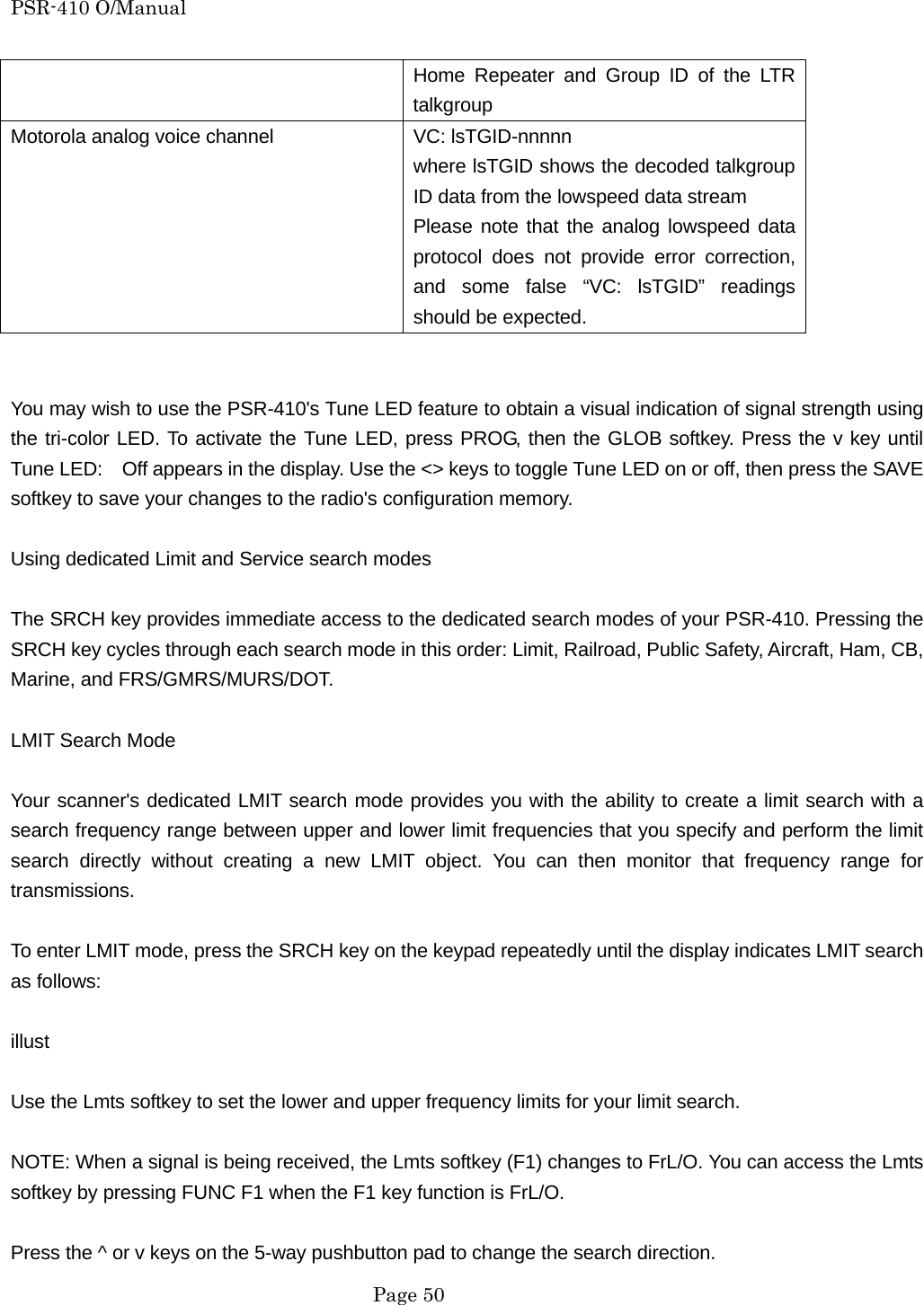 PSR-410 O/Manual Home Repeater and Group ID of the LTR talkgroup Motorola analog voice channel  VC: lsTGID-nnnnn where lsTGID shows the decoded talkgroup ID data from the lowspeed data stream Please note that the analog lowspeed data protocol does not provide error correction, and some false &ldquo;VC: lsTGID&rdquo; readings should be expected.   You may wish to use the PSR-410's Tune LED feature to obtain a visual indication of signal strength using the tri-color LED. To activate the Tune LED, press PROG, then the GLOB softkey. Press the v key until Tune LED:    Off appears in the display. Use the <> keys to toggle Tune LED on or off, then press the SAVE softkey to save your changes to the radio's configuration memory.  Using dedicated Limit and Service search modes  The SRCH key provides immediate access to the dedicated search modes of your PSR-410. Pressing the SRCH key cycles through each search mode in this order: Limit, Railroad, Public Safety, Aircraft, Ham, CB, Marine, and FRS/GMRS/MURS/DOT.  LMIT Search Mode  Your scanner's dedicated LMIT search mode provides you with the ability to create a limit search with a search frequency range between upper and lower limit frequencies that you specify and perform the limit search directly without creating a new LMIT object. You can then monitor that frequency range for transmissions.  To enter LMIT mode, press the SRCH key on the keypad repeatedly until the display indicates LMIT search as follows:  illust  Use the Lmts softkey to set the lower and upper frequency limits for your limit search.  NOTE: When a signal is being received, the Lmts softkey (F1) changes to FrL/O. You can access the Lmts softkey by pressing FUNC F1 when the F1 key function is FrL/O.  Press the ^ or v keys on the 5-way pushbutton pad to change the search direction.  Page 50 
