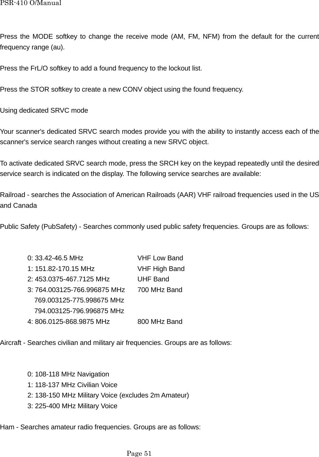 PSR-410 O/Manual  Press the MODE softkey to change the receive mode (AM, FM, NFM) from the default for the current frequency range (au).  Press the FrL/O softkey to add a found frequency to the lockout list.  Press the STOR softkey to create a new CONV object using the found frequency.  Using dedicated SRVC mode  Your scanner's dedicated SRVC search modes provide you with the ability to instantly access each of the scanner's service search ranges without creating a new SRVC object.  To activate dedicated SRVC search mode, press the SRCH key on the keypad repeatedly until the desired service search is indicated on the display. The following service searches are available:  Railroad - searches the Association of American Railroads (AAR) VHF railroad frequencies used in the US and Canada  Public Safety (PubSafety) - Searches commonly used public safety frequencies. Groups are as follows:     0: 33.42-46.5 MHz    VHF Low Band   1: 151.82-170.15 MHz    VHF High Band   2: 453.0375-467.7125 MHz   UHF Band   3: 764.003125-766.996875 MHz  700 MHz Band     769.003125-775.998675 MHz     794.003125-796.996875 MHz 4: 806.0125-868.9875 MHz   800 MHz Band  Aircraft - Searches civilian and military air frequencies. Groups are as follows:     0: 108-118 MHz Navigation   1: 118-137 MHz Civilian Voice   2: 138-150 MHz Military Voice (excludes 2m Amateur)   3: 225-400 MHz Military Voice  Ham - Searches amateur radio frequencies. Groups are as follows:   Page 51 