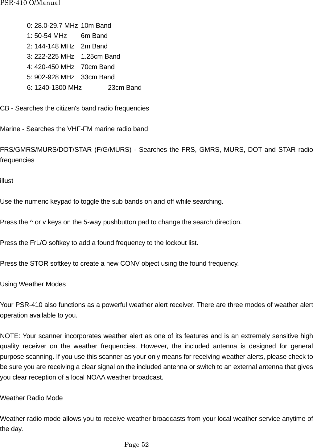 PSR-410 O/Manual  0: 28.0-29.7 MHz 10m Band   1: 50-54 MHz  6m Band   2: 144-148 MHz  2m Band   3: 222-225 MHz  1.25cm Band     4: 420-450 MHz  70cm Band   5: 902-928 MHz  33cm Band   6: 1240-1300 MHz  23cm Band  CB - Searches the citizen's band radio frequencies  Marine - Searches the VHF-FM marine radio band  FRS/GMRS/MURS/DOT/STAR (F/G/MURS) - Searches the FRS, GMRS, MURS, DOT and STAR radio frequencies  illust  Use the numeric keypad to toggle the sub bands on and off while searching.  Press the ^ or v keys on the 5-way pushbutton pad to change the search direction.  Press the FrL/O softkey to add a found frequency to the lockout list.  Press the STOR softkey to create a new CONV object using the found frequency.  Using Weather Modes  Your PSR-410 also functions as a powerful weather alert receiver. There are three modes of weather alert operation available to you.  NOTE: Your scanner incorporates weather alert as one of its features and is an extremely sensitive high quality receiver on the weather frequencies. However, the included antenna is designed for general purpose scanning. If you use this scanner as your only means for receiving weather alerts, please check to be sure you are receiving a clear signal on the included antenna or switch to an external antenna that gives you clear reception of a local NOAA weather broadcast.  Weather Radio Mode  Weather radio mode allows you to receive weather broadcasts from your local weather service anytime of the day.  Page 52 