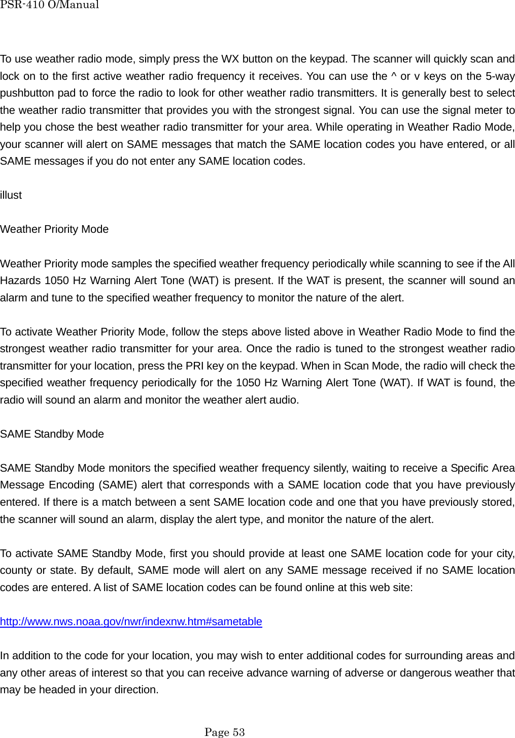 PSR-410 O/Manual  To use weather radio mode, simply press the WX button on the keypad. The scanner will quickly scan and lock on to the first active weather radio frequency it receives. You can use the ^ or v keys on the 5-way pushbutton pad to force the radio to look for other weather radio transmitters. It is generally best to select the weather radio transmitter that provides you with the strongest signal. You can use the signal meter to help you chose the best weather radio transmitter for your area. While operating in Weather Radio Mode, your scanner will alert on SAME messages that match the SAME location codes you have entered, or all SAME messages if you do not enter any SAME location codes.    illust  Weather Priority Mode  Weather Priority mode samples the specified weather frequency periodically while scanning to see if the All Hazards 1050 Hz Warning Alert Tone (WAT) is present. If the WAT is present, the scanner will sound an alarm and tune to the specified weather frequency to monitor the nature of the alert.  To activate Weather Priority Mode, follow the steps above listed above in Weather Radio Mode to find the strongest weather radio transmitter for your area. Once the radio is tuned to the strongest weather radio transmitter for your location, press the PRI key on the keypad. When in Scan Mode, the radio will check the specified weather frequency periodically for the 1050 Hz Warning Alert Tone (WAT). If WAT is found, the radio will sound an alarm and monitor the weather alert audio.  SAME Standby Mode  SAME Standby Mode monitors the specified weather frequency silently, waiting to receive a Specific Area Message Encoding (SAME) alert that corresponds with a SAME location code that you have previously entered. If there is a match between a sent SAME location code and one that you have previously stored, the scanner will sound an alarm, display the alert type, and monitor the nature of the alert.  To activate SAME Standby Mode, first you should provide at least one SAME location code for your city, county or state. By default, SAME mode will alert on any SAME message received if no SAME location codes are entered. A list of SAME location codes can be found online at this web site:  http://www.nws.noaa.gov/nwr/indexnw.htm#sametable  In addition to the code for your location, you may wish to enter additional codes for surrounding areas and any other areas of interest so that you can receive advance warning of adverse or dangerous weather that may be headed in your direction.   Page 53 