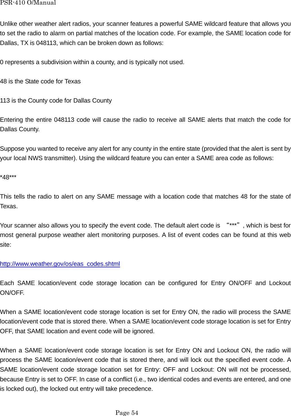 PSR-410 O/Manual Unlike other weather alert radios, your scanner features a powerful SAME wildcard feature that allows you to set the radio to alarm on partial matches of the location code. For example, the SAME location code for Dallas, TX is 048113, which can be broken down as follows:  0 represents a subdivision within a county, and is typically not used.  48 is the State code for Texas  113 is the County code for Dallas County  Entering the entire 048113 code will cause the radio to receive all SAME alerts that match the code for Dallas County.  Suppose you wanted to receive any alert for any county in the entire state (provided that the alert is sent by your local NWS transmitter). Using the wildcard feature you can enter a SAME area code as follows:  *48***  This tells the radio to alert on any SAME message with a location code that matches 48 for the state of Texas.  Your scanner also allows you to specify the event code. The default alert code is  &ldquo;***&rdquo;, which is best for most general purpose weather alert monitoring purposes. A list of event codes can be found at this web site:  http://www.weather.gov/os/eas_codes.shtml  Each SAME location/event code storage location can be configured for Entry ON/OFF and Lockout ON/OFF.  When a SAME location/event code storage location is set for Entry ON, the radio will process the SAME location/event code that is stored there. When a SAME location/event code storage location is set for Entry OFF, that SAME location and event code will be ignored.  When a SAME location/event code storage location is set for Entry ON and Lockout ON, the radio will process the SAME location/event code that is stored there, and will lock out the specified event code. A SAME location/event code storage location set for Entry: OFF and Lockout: ON will not be processed, because Entry is set to OFF. In case of a conflict (i.e., two identical codes and events are entered, and one is locked out), the locked out entry will take precedence.   Page 54 
