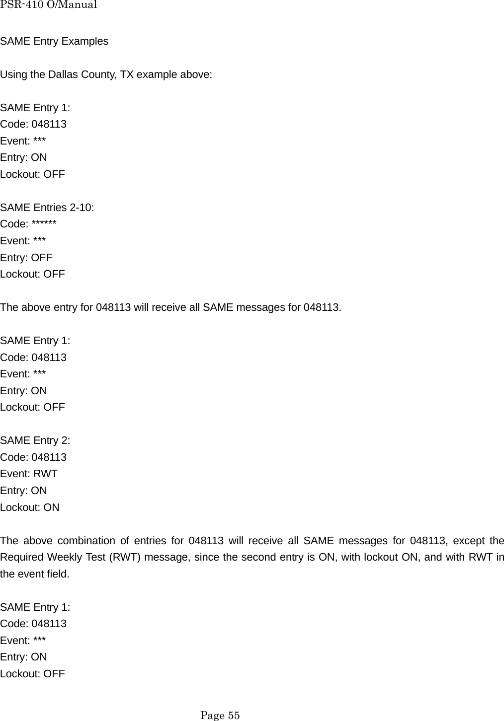 PSR-410 O/Manual SAME Entry Examples  Using the Dallas County, TX example above:  SAME Entry 1: Code: 048113 Event: *** Entry: ON Lockout: OFF  SAME Entries 2-10: Code: ****** Event: *** Entry: OFF Lockout: OFF  The above entry for 048113 will receive all SAME messages for 048113.  SAME Entry 1: Code: 048113 Event: *** Entry: ON Lockout: OFF  SAME Entry 2: Code: 048113 Event: RWT Entry: ON Lockout: ON  The above combination of entries for 048113 will receive all SAME messages for 048113, except the Required Weekly Test (RWT) message, since the second entry is ON, with lockout ON, and with RWT in the event field.  SAME Entry 1: Code: 048113 Event: *** Entry: ON Lockout: OFF   Page 55 