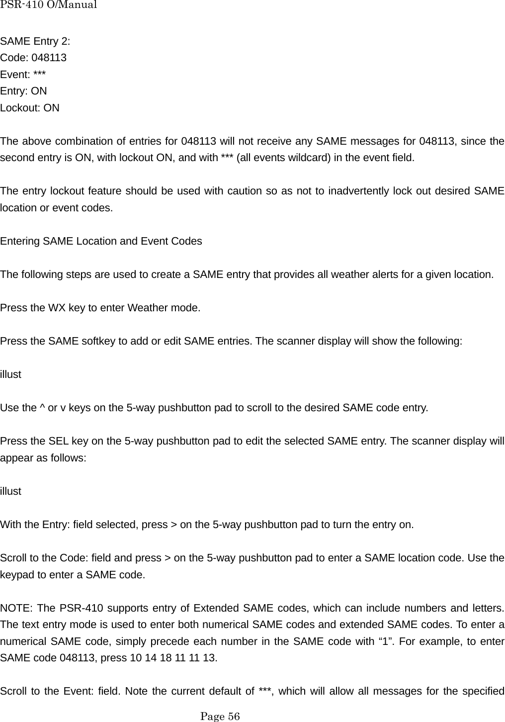 PSR-410 O/Manual SAME Entry 2: Code: 048113 Event: *** Entry: ON Lockout: ON  The above combination of entries for 048113 will not receive any SAME messages for 048113, since the second entry is ON, with lockout ON, and with *** (all events wildcard) in the event field.  The entry lockout feature should be used with caution so as not to inadvertently lock out desired SAME location or event codes.  Entering SAME Location and Event Codes  The following steps are used to create a SAME entry that provides all weather alerts for a given location.  Press the WX key to enter Weather mode.  Press the SAME softkey to add or edit SAME entries. The scanner display will show the following:  illust  Use the ^ or v keys on the 5-way pushbutton pad to scroll to the desired SAME code entry.  Press the SEL key on the 5-way pushbutton pad to edit the selected SAME entry. The scanner display will appear as follows:  illust  With the Entry: field selected, press > on the 5-way pushbutton pad to turn the entry on.  Scroll to the Code: field and press > on the 5-way pushbutton pad to enter a SAME location code. Use the keypad to enter a SAME code.  NOTE: The PSR-410 supports entry of Extended SAME codes, which can include numbers and letters. The text entry mode is used to enter both numerical SAME codes and extended SAME codes. To enter a numerical SAME code, simply precede each number in the SAME code with &ldquo;1&rdquo;. For example, to enter SAME code 048113, press 10 14 18 11 11 13.  Scroll to the Event: field. Note the current default of ***, which will allow all messages for the specified  Page 56 