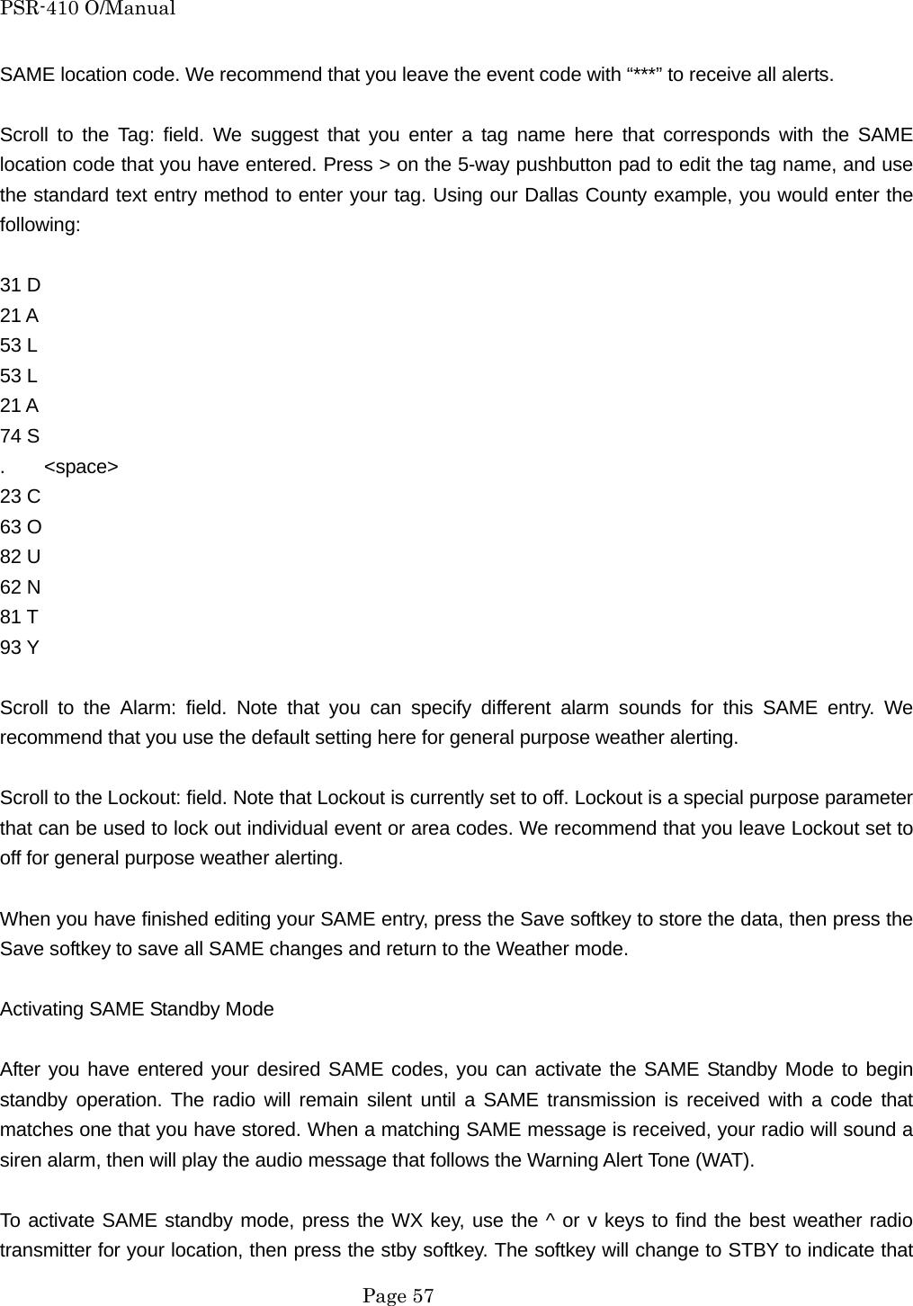 PSR-410 O/Manual SAME location code. We recommend that you leave the event code with &ldquo;***&rdquo; to receive all alerts.  Scroll to the Tag: field. We suggest that you enter a tag name here that corresponds with the SAME location code that you have entered. Press > on the 5-way pushbutton pad to edit the tag name, and use the standard text entry method to enter your tag. Using our Dallas County example, you would enter the following:  31 D 21 A 53 L 53 L 21 A 74 S .    <space> 23 C 63 O 82 U 62 N 81 T 93 Y  Scroll to the Alarm: field. Note that you can specify different alarm sounds for this SAME entry. We recommend that you use the default setting here for general purpose weather alerting.  Scroll to the Lockout: field. Note that Lockout is currently set to off. Lockout is a special purpose parameter that can be used to lock out individual event or area codes. We recommend that you leave Lockout set to off for general purpose weather alerting.  When you have finished editing your SAME entry, press the Save softkey to store the data, then press the Save softkey to save all SAME changes and return to the Weather mode.  Activating SAME Standby Mode  After you have entered your desired SAME codes, you can activate the SAME Standby Mode to begin standby operation. The radio will remain silent until a SAME transmission is received with a code that matches one that you have stored. When a matching SAME message is received, your radio will sound a siren alarm, then will play the audio message that follows the Warning Alert Tone (WAT).  To activate SAME standby mode, press the WX key, use the ^ or v keys to find the best weather radio transmitter for your location, then press the stby softkey. The softkey will change to STBY to indicate that  Page 57 