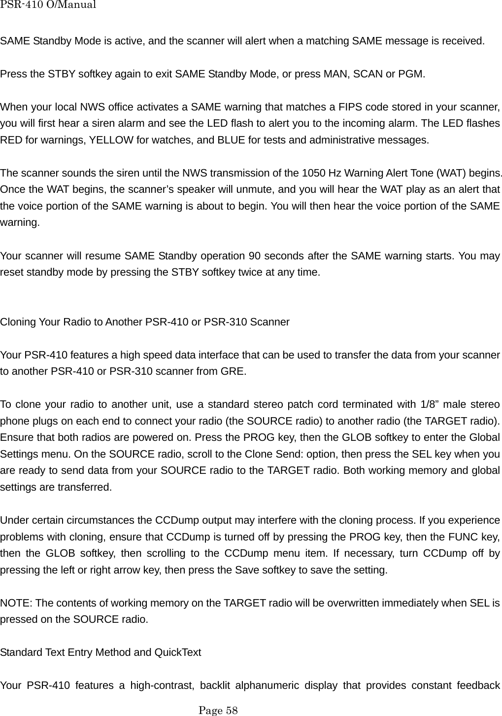PSR-410 O/Manual SAME Standby Mode is active, and the scanner will alert when a matching SAME message is received.  Press the STBY softkey again to exit SAME Standby Mode, or press MAN, SCAN or PGM.  When your local NWS office activates a SAME warning that matches a FIPS code stored in your scanner, you will first hear a siren alarm and see the LED flash to alert you to the incoming alarm. The LED flashes RED for warnings, YELLOW for watches, and BLUE for tests and administrative messages.  The scanner sounds the siren until the NWS transmission of the 1050 Hz Warning Alert Tone (WAT) begins. Once the WAT begins, the scanner&rsquo;s speaker will unmute, and you will hear the WAT play as an alert that the voice portion of the SAME warning is about to begin. You will then hear the voice portion of the SAME warning.  Your scanner will resume SAME Standby operation 90 seconds after the SAME warning starts. You may reset standby mode by pressing the STBY softkey twice at any time.   Cloning Your Radio to Another PSR-410 or PSR-310 Scanner  Your PSR-410 features a high speed data interface that can be used to transfer the data from your scanner to another PSR-410 or PSR-310 scanner from GRE.  To clone your radio to another unit, use a standard stereo patch cord terminated with 1/8&rdquo; male stereo phone plugs on each end to connect your radio (the SOURCE radio) to another radio (the TARGET radio). Ensure that both radios are powered on. Press the PROG key, then the GLOB softkey to enter the Global Settings menu. On the SOURCE radio, scroll to the Clone Send: option, then press the SEL key when you are ready to send data from your SOURCE radio to the TARGET radio. Both working memory and global settings are transferred.  Under certain circumstances the CCDump output may interfere with the cloning process. If you experience problems with cloning, ensure that CCDump is turned off by pressing the PROG key, then the FUNC key, then the GLOB softkey, then scrolling to the CCDump menu item. If necessary, turn CCDump off by pressing the left or right arrow key, then press the Save softkey to save the setting.  NOTE: The contents of working memory on the TARGET radio will be overwritten immediately when SEL is pressed on the SOURCE radio.  Standard Text Entry Method and QuickText  Your PSR-410 features a high-contrast, backlit alphanumeric display that provides constant feedback  Page 58 