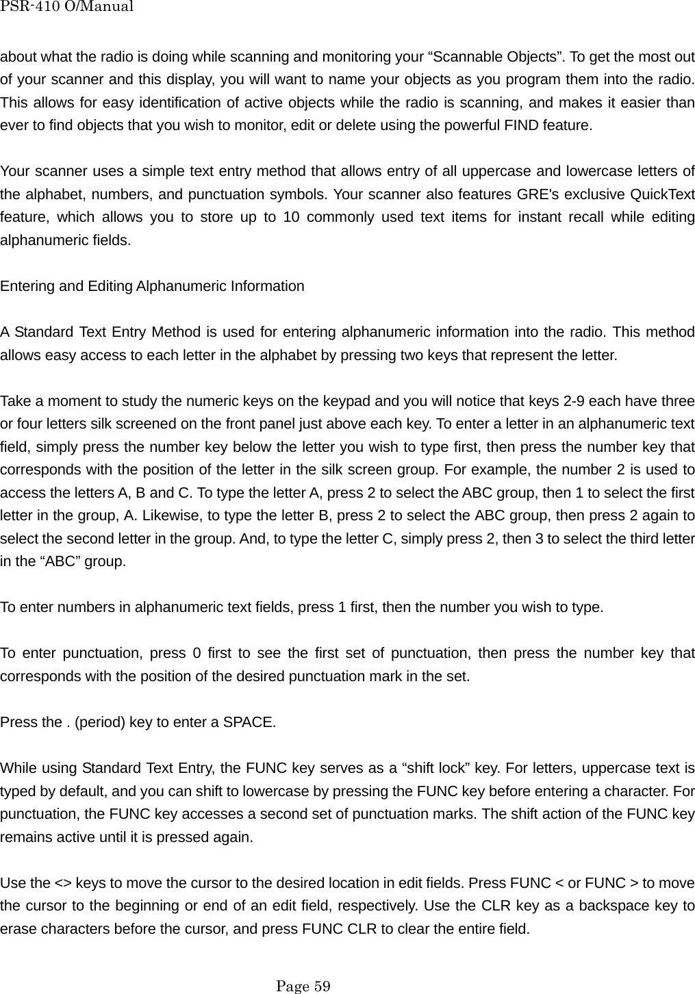 PSR-410 O/Manual about what the radio is doing while scanning and monitoring your &ldquo;Scannable Objects&rdquo;. To get the most out of your scanner and this display, you will want to name your objects as you program them into the radio. This allows for easy identification of active objects while the radio is scanning, and makes it easier than ever to find objects that you wish to monitor, edit or delete using the powerful FIND feature.  Your scanner uses a simple text entry method that allows entry of all uppercase and lowercase letters of the alphabet, numbers, and punctuation symbols. Your scanner also features GRE's exclusive QuickText feature, which allows you to store up to 10 commonly used text items for instant recall while editing alphanumeric fields.  Entering and Editing Alphanumeric Information  A Standard Text Entry Method is used for entering alphanumeric information into the radio. This method allows easy access to each letter in the alphabet by pressing two keys that represent the letter.  Take a moment to study the numeric keys on the keypad and you will notice that keys 2-9 each have three or four letters silk screened on the front panel just above each key. To enter a letter in an alphanumeric text field, simply press the number key below the letter you wish to type first, then press the number key that corresponds with the position of the letter in the silk screen group. For example, the number 2 is used to access the letters A, B and C. To type the letter A, press 2 to select the ABC group, then 1 to select the first letter in the group, A. Likewise, to type the letter B, press 2 to select the ABC group, then press 2 again to select the second letter in the group. And, to type the letter C, simply press 2, then 3 to select the third letter in the &ldquo;ABC&rdquo; group.  To enter numbers in alphanumeric text fields, press 1 first, then the number you wish to type.  To enter punctuation, press 0 first to see the first set of punctuation, then press the number key that corresponds with the position of the desired punctuation mark in the set.  Press the . (period) key to enter a SPACE.  While using Standard Text Entry, the FUNC key serves as a &ldquo;shift lock&rdquo; key. For letters, uppercase text is typed by default, and you can shift to lowercase by pressing the FUNC key before entering a character. For punctuation, the FUNC key accesses a second set of punctuation marks. The shift action of the FUNC key remains active until it is pressed again.  Use the <> keys to move the cursor to the desired location in edit fields. Press FUNC < or FUNC > to move the cursor to the beginning or end of an edit field, respectively. Use the CLR key as a backspace key to erase characters before the cursor, and press FUNC CLR to clear the entire field.   Page 59 