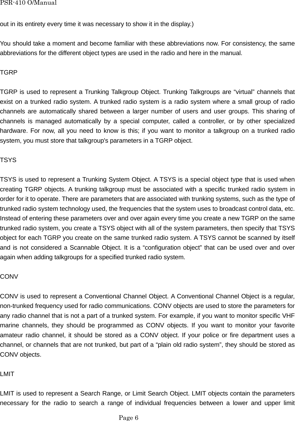 PSR-410 O/Manual out in its entirety every time it was necessary to show it in the display.)  You should take a moment and become familiar with these abbreviations now. For consistency, the same abbreviations for the different object types are used in the radio and here in the manual.  TGRP  TGRP is used to represent a Trunking Talkgroup Object. Trunking Talkgroups are &ldquo;virtual&rdquo; channels that exist on a trunked radio system. A trunked radio system is a radio system where a small group of radio channels are automatically shared between a larger number of users and user groups. This sharing of channels is managed automatically by a special computer, called a controller, or by other specialized hardware. For now, all you need to know is this; if you want to monitor a talkgroup on a trunked radio system, you must store that talkgroup's parameters in a TGRP object.  TSYS  TSYS is used to represent a Trunking System Object. A TSYS is a special object type that is used when creating TGRP objects. A trunking talkgroup must be associated with a specific trunked radio system in order for it to operate. There are parameters that are associated with trunking systems, such as the type of trunked radio system technology used, the frequencies that the system uses to broadcast control data, etc. Instead of entering these parameters over and over again every time you create a new TGRP on the same trunked radio system, you create a TSYS object with all of the system parameters, then specify that TSYS object for each TGRP you create on the same trunked radio system. A TSYS cannot be scanned by itself and is not considered a Scannable Object. It is a &ldquo;configuration object&rdquo; that can be used over and over again when adding talkgroups for a specified trunked radio system.  CONV  CONV is used to represent a Conventional Channel Object. A Conventional Channel Object is a regular, non-trunked frequency used for radio communications. CONV objects are used to store the parameters for any radio channel that is not a part of a trunked system. For example, if you want to monitor specific VHF marine channels, they should be programmed as CONV objects. If you want to monitor your favorite amateur radio channel, it should be stored as a CONV object. If your police or fire department uses a channel, or channels that are not trunked, but part of a &ldquo;plain old radio system&rdquo;, they should be stored as CONV objects.  LMIT  LMIT is used to represent a Search Range, or Limit Search Object. LMIT objects contain the parameters necessary for the radio to search a range of individual frequencies between a lower and upper limit  Page 6 