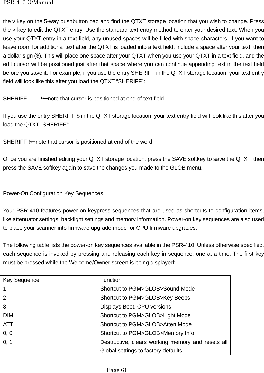 PSR-410 O/Manual the v key on the 5-way pushbutton pad and find the QTXT storage location that you wish to change. Press the > key to edit the QTXT entry. Use the standard text entry method to enter your desired text. When you use your QTXT entry in a text field, any unused spaces will be filled with space characters. If you want to leave room for additional text after the QTXT is loaded into a text field, include a space after your text, then a dollar sign ($). This will place one space after your QTXT when you use your QTXT in a text field, and the edit cursor will be positioned just after that space where you can continue appending text in the text field before you save it. For example, if you use the entry SHERIFF in the QTXT storage location, your text entry field will look like this after you load the QTXT &ldquo;SHERIFF&rdquo;:  SHERIFF     !&larr;note that cursor is positioned at end of text field  If you use the entry SHERIFF $ in the QTXT storage location, your text entry field will look like this after you load the QTXT &ldquo;SHERIFF&rdquo;:  SHERIFF !&larr;note that cursor is positioned at end of the word  Once you are finished editing your QTXT storage location, press the SAVE softkey to save the QTXT, then press the SAVE softkey again to save the changes you made to the GLOB menu.   Power-On Configuration Key Sequences  Your PSR-410 features power-on keypress sequences that are used as shortcuts to configuration items, like attenuator settings, backlight settings and memory information. Power-on key sequences are also used to place your scanner into firmware upgrade mode for CPU firmware upgrades.  The following table lists the power-on key sequences available in the PSR-410. Unless otherwise specified, each sequence is invoked by pressing and releasing each key in sequence, one at a time. The first key must be pressed while the Welcome/Owner screen is being displayed:  Key Sequence  Function 1  Shortcut to PGM>GLOB>Sound Mode 2  Shortcut to PGM>GLOB>Key Beeps 3  Displays Boot, CPU versions DIM Shortcut to PGM>GLOB>Light Mode ATT  Shortcut to PGM>GLOB>Atten Mode 0, 0  Shortcut to PGM>GLOB>Memory Info 0, 1  Destructive, clears  working memory and resets all Global settings to factory defaults.  Page 61 