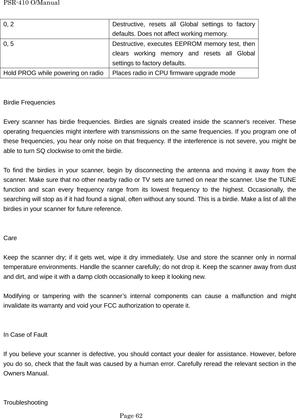 PSR-410 O/Manual 0, 2  Destructive, resets all Global settings to factory defaults. Does not affect working memory. 0, 5  Destructive, executes EEPROM memory test, then clears working memory and resets all Global settings to factory defaults. Hold PROG while powering on radio  Places radio in CPU firmware upgrade mode   Birdie Frequencies  Every scanner has birdie frequencies. Birdies are signals created inside the scanner's receiver. These operating frequencies might interfere with transmissions on the same frequencies. If you program one of these frequencies, you hear only noise on that frequency. If the interference is not severe, you might be able to turn SQ clockwise to omit the birdie.  To find the birdies in your scanner, begin by disconnecting the antenna and moving it away from the scanner. Make sure that no other nearby radio or TV sets are turned on near the scanner. Use the TUNE function and scan every frequency range from its lowest frequency to the highest. Occasionally, the searching will stop as if it had found a signal, often without any sound. This is a birdie. Make a list of all the birdies in your scanner for future reference.   Care  Keep the scanner dry; if it gets wet, wipe it dry immediately. Use and store the scanner only in normal temperature environments. Handle the scanner carefully; do not drop it. Keep the scanner away from dust and dirt, and wipe it with a damp cloth occasionally to keep it looking new.  Modifying or tampering with the scanner&rsquo;s internal components can cause a malfunction and might invalidate its warranty and void your FCC authorization to operate it.   In Case of Fault  If you believe your scanner is defective, you should contact your dealer for assistance. However, before you do so, check that the fault was caused by a human error. Carefully reread the relevant section in the Owners Manual.   Troubleshooting  Page 62 