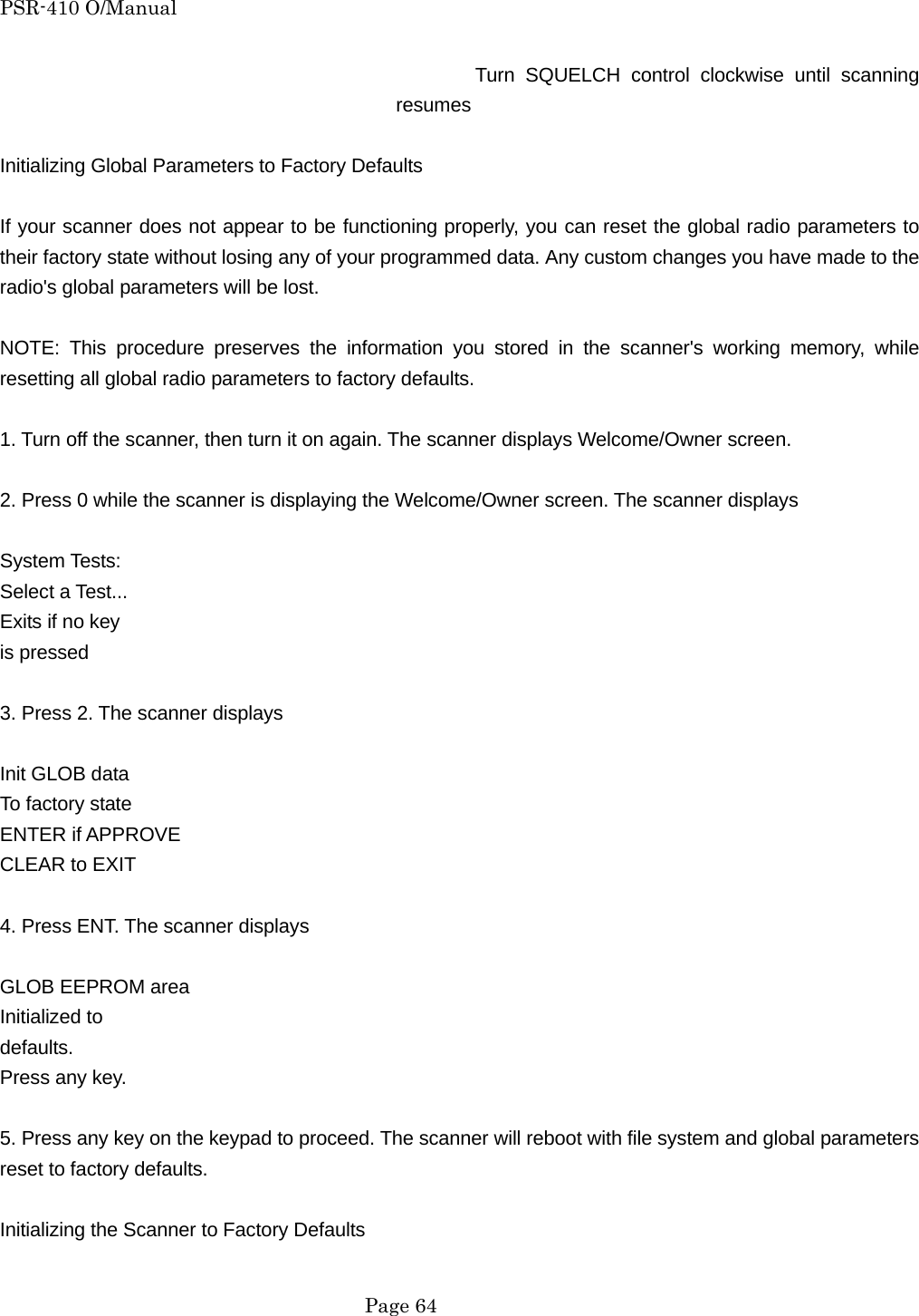 PSR-410 O/Manual Turn SQUELCH control clockwise until scanning resumes  Initializing Global Parameters to Factory Defaults  If your scanner does not appear to be functioning properly, you can reset the global radio parameters to their factory state without losing any of your programmed data. Any custom changes you have made to the radio's global parameters will be lost.  NOTE: This procedure preserves the information you stored in the scanner's working memory, while resetting all global radio parameters to factory defaults.  1. Turn off the scanner, then turn it on again. The scanner displays Welcome/Owner screen.  2. Press 0 while the scanner is displaying the Welcome/Owner screen. The scanner displays  System Tests: Select a Test... Exits if no key is pressed  3. Press 2. The scanner displays  Init GLOB data To factory state ENTER if APPROVE CLEAR to EXIT    4. Press ENT. The scanner displays  GLOB EEPROM area Initialized to   defaults.  Press any key.  5. Press any key on the keypad to proceed. The scanner will reboot with file system and global parameters reset to factory defaults.  Initializing the Scanner to Factory Defaults   Page 64 