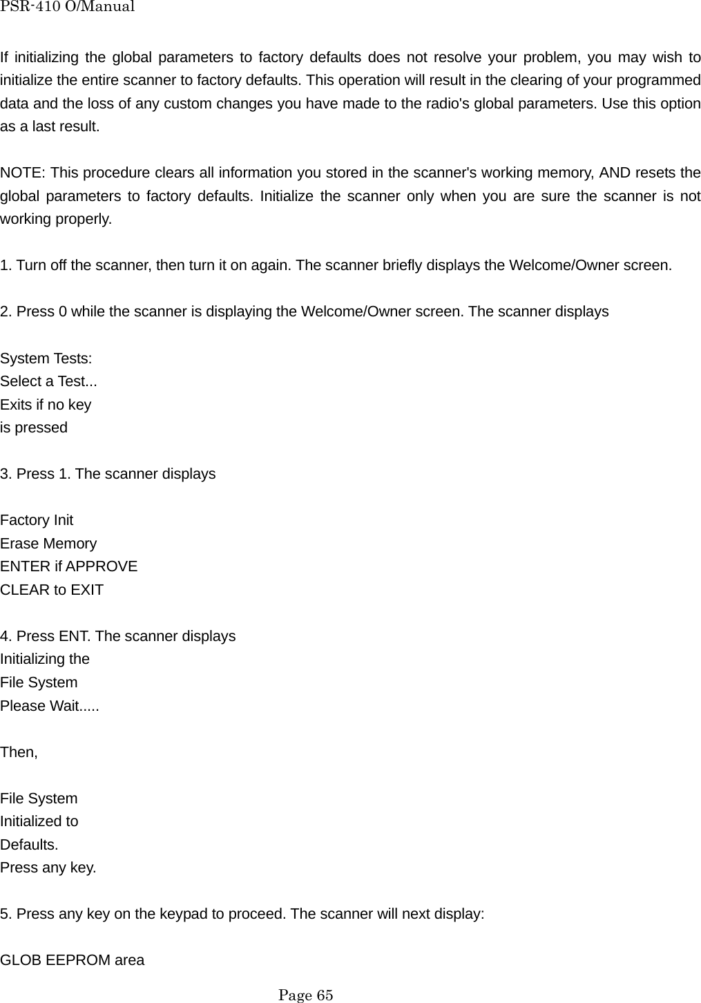 PSR-410 O/Manual If initializing the global parameters to factory defaults does not resolve your problem, you may wish to initialize the entire scanner to factory defaults. This operation will result in the clearing of your programmed data and the loss of any custom changes you have made to the radio's global parameters. Use this option as a last result.  NOTE: This procedure clears all information you stored in the scanner's working memory, AND resets the global parameters to factory defaults. Initialize the scanner only when you are sure the scanner is not working properly.  1. Turn off the scanner, then turn it on again. The scanner briefly displays the Welcome/Owner screen.  2. Press 0 while the scanner is displaying the Welcome/Owner screen. The scanner displays  System Tests: Select a Test... Exits if no key is pressed  3. Press 1. The scanner displays  Factory Init Erase Memory ENTER if APPROVE CLEAR to EXIT    4. Press ENT. The scanner displays Initializing the File System Please Wait.....  Then,   File System Initialized to Defaults. Press any key.  5. Press any key on the keypad to proceed. The scanner will next display:  GLOB EEPROM area  Page 65 