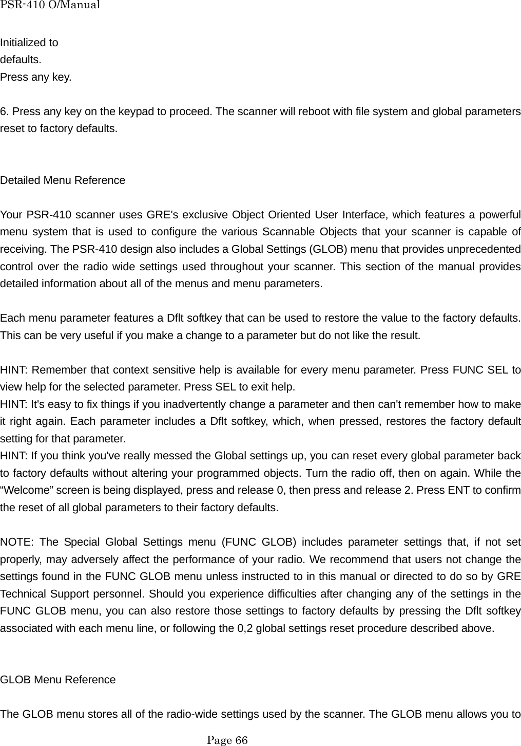 PSR-410 O/Manual Initialized to   defaults.  Press any key.  6. Press any key on the keypad to proceed. The scanner will reboot with file system and global parameters reset to factory defaults.   Detailed Menu Reference  Your PSR-410 scanner uses GRE's exclusive Object Oriented User Interface, which features a powerful menu system that is used to configure the various Scannable Objects that your scanner is capable of receiving. The PSR-410 design also includes a Global Settings (GLOB) menu that provides unprecedented control over the radio wide settings used throughout your scanner. This section of the manual provides detailed information about all of the menus and menu parameters.  Each menu parameter features a Dflt softkey that can be used to restore the value to the factory defaults. This can be very useful if you make a change to a parameter but do not like the result.  HINT: Remember that context sensitive help is available for every menu parameter. Press FUNC SEL to view help for the selected parameter. Press SEL to exit help. HINT: It's easy to fix things if you inadvertently change a parameter and then can't remember how to make it right again. Each parameter includes a Dflt softkey, which, when pressed, restores the factory default setting for that parameter. HINT: If you think you've really messed the Global settings up, you can reset every global parameter back to factory defaults without altering your programmed objects. Turn the radio off, then on again. While the &ldquo;Welcome&rdquo; screen is being displayed, press and release 0, then press and release 2. Press ENT to confirm the reset of all global parameters to their factory defaults.  NOTE: The Special Global Settings menu (FUNC GLOB) includes parameter settings that, if not set properly, may adversely affect the performance of your radio. We recommend that users not change the settings found in the FUNC GLOB menu unless instructed to in this manual or directed to do so by GRE Technical Support personnel. Should you experience difficulties after changing any of the settings in the FUNC GLOB menu, you can also restore those settings to factory defaults by pressing the Dflt softkey associated with each menu line, or following the 0,2 global settings reset procedure described above.   GLOB Menu Reference  The GLOB menu stores all of the radio-wide settings used by the scanner. The GLOB menu allows you to  Page 66 