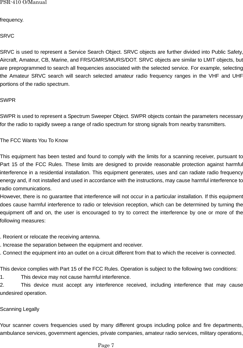 PSR-410 O/Manual frequency.  SRVC  SRVC is used to represent a Service Search Object. SRVC objects are further divided into Public Safety, Aircraft, Amateur, CB, Marine, and FRS/GMRS/MURS/DOT. SRVC objects are similar to LMIT objects, but are preprogrammed to search all frequencies associated with the selected service. For example, selecting the Amateur SRVC search will search selected amateur radio frequency ranges in the VHF and UHF portions of the radio spectrum.  SWPR  SWPR is used to represent a Spectrum Sweeper Object. SWPR objects contain the parameters necessary for the radio to rapidly sweep a range of radio spectrum for strong signals from nearby transmitters.  The FCC Wants You To Know  This equipment has been tested and found to comply with the limits for a scanning receiver, pursuant to Part 15 of the FCC Rules. These limits are designed to provide reasonable protection against harmful interference in a residential installation. This equipment generates, uses and can radiate radio frequency energy and, if not installed and used in accordance with the instructions, may cause harmful interference to radio communications. However, there is no guarantee that interference will not occur in a particular installation. If this equipment does cause harmful interference to radio or television reception, which can be determined by turning the equipment off and on, the user is encouraged to try to correct the interference by one or more of the following measures:  . Reorient or relocate the receiving antenna. . Increase the separation between the equipment and receiver. . Connect the equipment into an outlet on a circuit different from that to which the receiver is connected.  This device complies with Part 15 of the FCC Rules. Operation is subject to the following two conditions: 1.    This device may not cause harmful interference. 2.   This device must accept any interference received, including interference that may cause undesired operation.  Scanning Legally  Your scanner covers frequencies used by many different groups including police and fire departments, ambulance services, government agencies, private companies, amateur radio services, military operations,  Page 7 