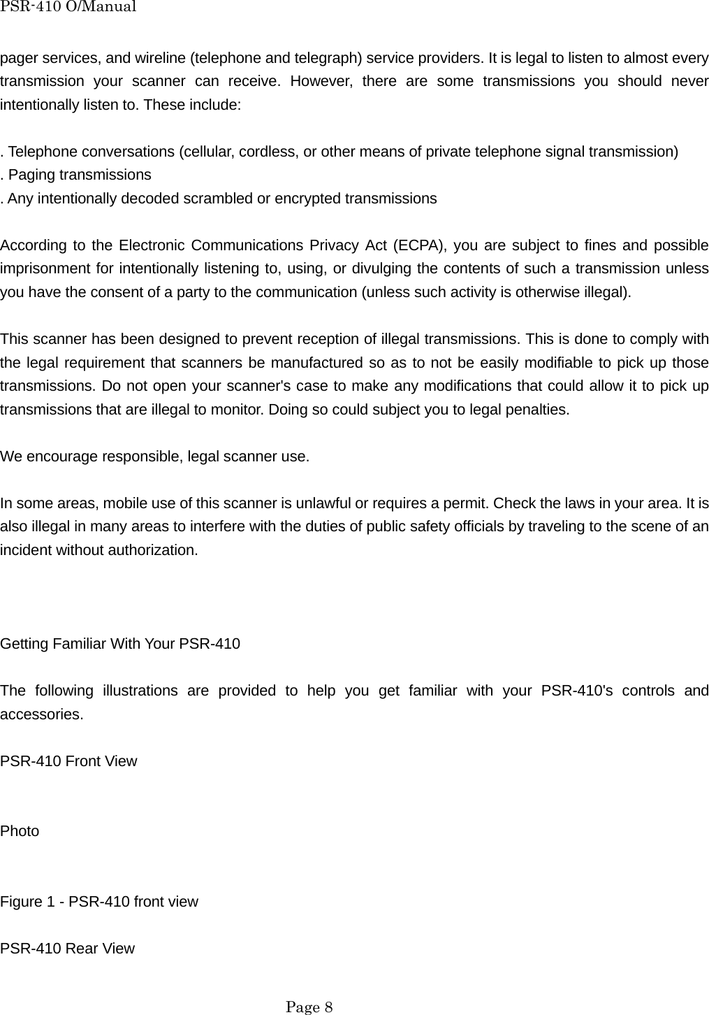 PSR-410 O/Manual pager services, and wireline (telephone and telegraph) service providers. It is legal to listen to almost every transmission your scanner can receive. However, there are some transmissions you should never intentionally listen to. These include:  . Telephone conversations (cellular, cordless, or other means of private telephone signal transmission) . Paging transmissions . Any intentionally decoded scrambled or encrypted transmissions  According to the Electronic Communications Privacy Act (ECPA), you are subject to fines and possible imprisonment for intentionally listening to, using, or divulging the contents of such a transmission unless you have the consent of a party to the communication (unless such activity is otherwise illegal).  This scanner has been designed to prevent reception of illegal transmissions. This is done to comply with the legal requirement that scanners be manufactured so as to not be easily modifiable to pick up those transmissions. Do not open your scanner's case to make any modifications that could allow it to pick up transmissions that are illegal to monitor. Doing so could subject you to legal penalties.  We encourage responsible, legal scanner use.  In some areas, mobile use of this scanner is unlawful or requires a permit. Check the laws in your area. It is also illegal in many areas to interfere with the duties of public safety officials by traveling to the scene of an incident without authorization.    Getting Familiar With Your PSR-410  The following illustrations are provided to help you get familiar with your PSR-410's controls and accessories.  PSR-410 Front View   Photo   Figure 1 - PSR-410 front view  PSR-410 Rear View   Page 8 