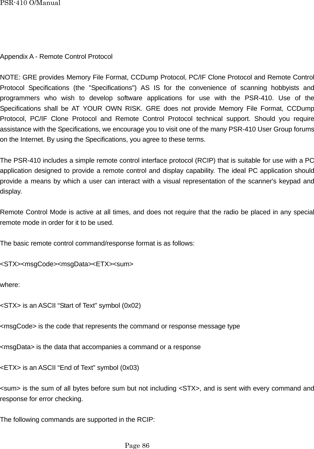 PSR-410 O/Manual    Appendix A - Remote Control Protocol  NOTE: GRE provides Memory File Format, CCDump Protocol, PC/IF Clone Protocol and Remote Control Protocol Specifications (the "Specifications") AS IS for the convenience of scanning hobbyists and programmers who wish to develop software applications for use with the PSR-410. Use of the Specifications shall be AT YOUR OWN RISK. GRE does not provide Memory File Format, CCDump Protocol, PC/IF Clone Protocol and Remote Control Protocol technical support. Should you require assistance with the Specifications, we encourage you to visit one of the many PSR-410 User Group forums on the Internet. By using the Specifications, you agree to these terms.  The PSR-410 includes a simple remote control interface protocol (RCIP) that is suitable for use with a PC application designed to provide a remote control and display capability. The ideal PC application should provide a means by which a user can interact with a visual representation of the scanner's keypad and display.  Remote Control Mode is active at all times, and does not require that the radio be placed in any special remote mode in order for it to be used.  The basic remote control command/response format is as follows:  <STX><msgCode><msgData><ETX><sum>  where:  <STX> is an ASCII &ldquo;Start of Text&rdquo; symbol (0x02)  <msgCode> is the code that represents the command or response message type  <msgData> is the data that accompanies a command or a response  <ETX> is an ASCII &ldquo;End of Text&rdquo; symbol (0x03)  <sum> is the sum of all bytes before sum but not including <STX>, and is sent with every command and response for error checking.  The following commands are supported in the RCIP:   Page 86 