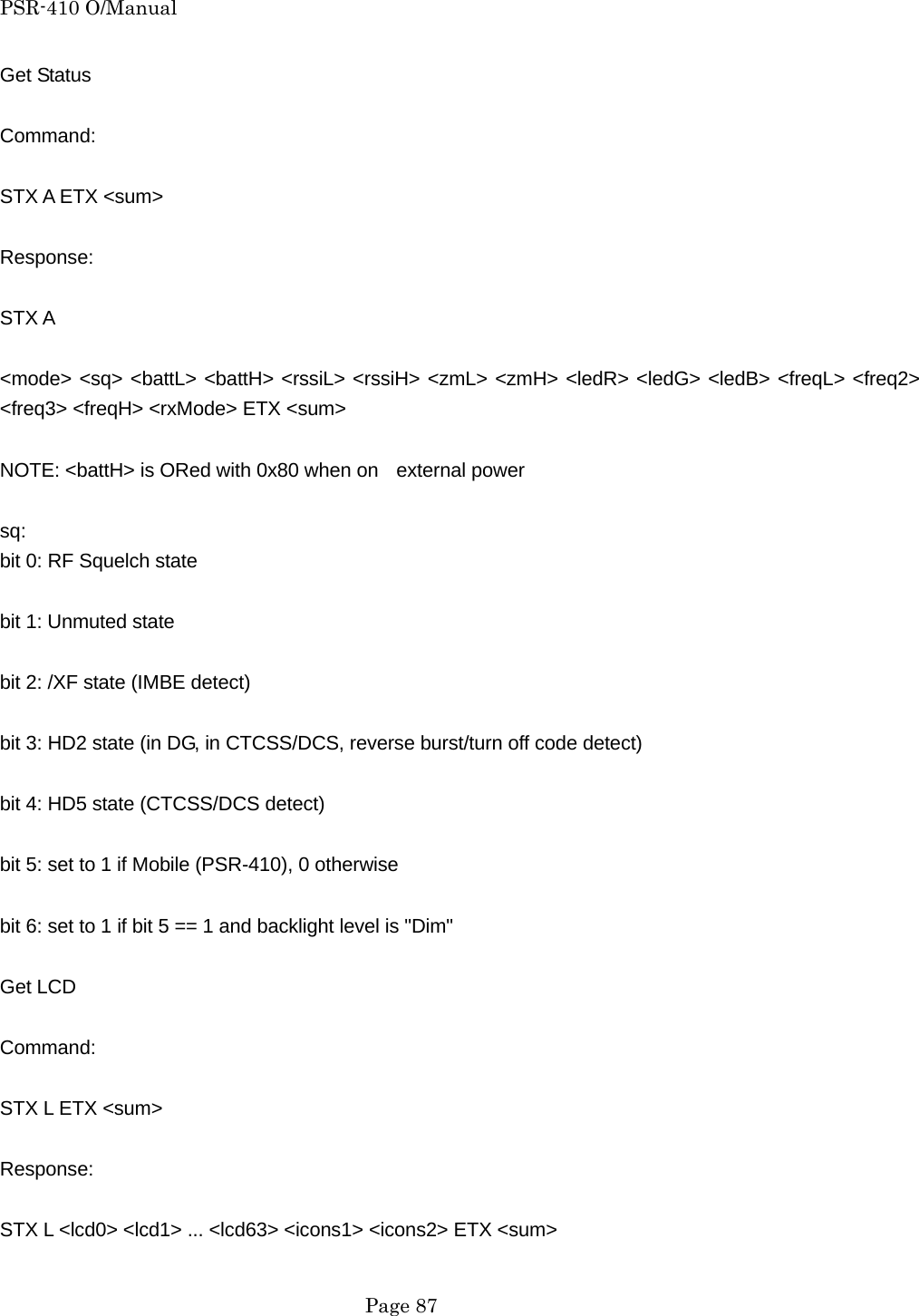 PSR-410 O/Manual Get Status  Command:  STX A ETX <sum>  Response:  STX A  <mode> <sq> <battL> <battH> <rssiL> <rssiH> <zmL> <zmH> <ledR> <ledG> <ledB> <freqL> <freq2> <freq3> <freqH> <rxMode> ETX <sum>  NOTE: <battH> is ORed with 0x80 when on   external power  sq:  bit 0: RF Squelch state  bit 1: Unmuted state  bit 2: /XF state (IMBE detect)  bit 3: HD2 state (in DG, in CTCSS/DCS, reverse burst/turn off code detect)  bit 4: HD5 state (CTCSS/DCS detect)  bit 5: set to 1 if Mobile (PSR-410), 0 otherwise  bit 6: set to 1 if bit 5 == 1 and backlight level is "Dim"  Get LCD  Command:  STX L ETX <sum>  Response:  STX L <lcd0> <lcd1> ... <lcd63> <icons1> <icons2> ETX <sum>   Page 87 