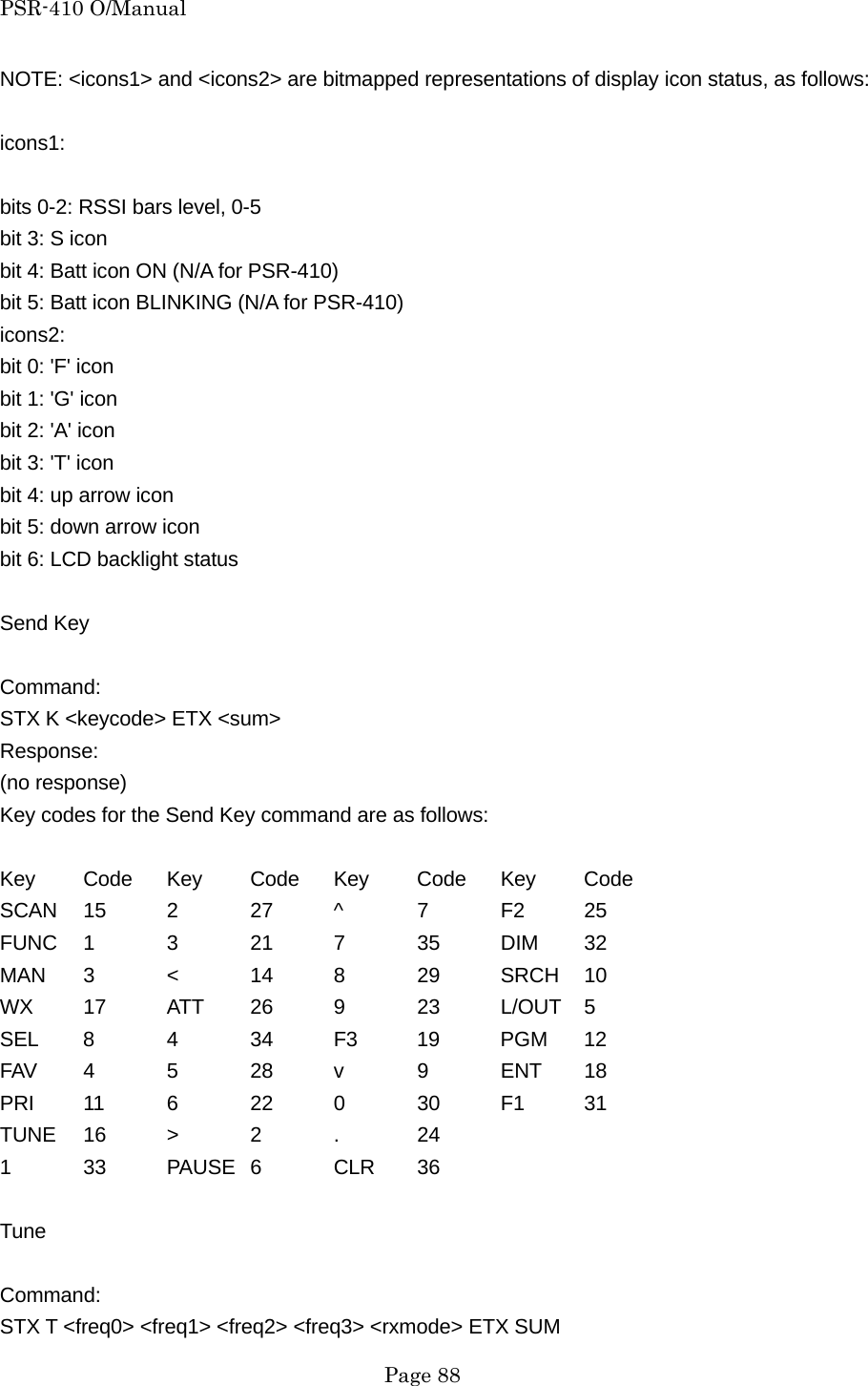 PSR-410 O/Manual NOTE: <icons1> and <icons2> are bitmapped representations of display icon status, as follows:  icons1:  bits 0-2: RSSI bars level, 0-5 bit 3: S icon bit 4: Batt icon ON (N/A for PSR-410) bit 5: Batt icon BLINKING (N/A for PSR-410) icons2: bit 0: 'F' icon bit 1: 'G' icon bit 2: 'A' icon bit 3: 'T' icon bit 4: up arrow icon bit 5: down arrow icon bit 6: LCD backlight status  Send Key  Command: STX K <keycode> ETX <sum> Response: (no response) Key codes for the Send Key command are as follows:  Key Code Key Code Key Code Key Code SCAN 15 2  27 ^  7  F2 25 FUNC 1 3 21 7 35 DIM 32 MAN 3 < 14 8 29 SRCH 10 WX 17 ATT 26 9  23 L/OUT 5 SEL 8 4 34 F3 19 PGM 12 FAV 4 5 28 v 9 ENT 18 PRI 11 6 22 0 30 F1 31 TUNE 16  >  2  .  24 1 33 PAUSE 6 CLR 36  Tune  Command: STX T <freq0> <freq1> <freq2> <freq3> <rxmode> ETX SUM  Page 88 