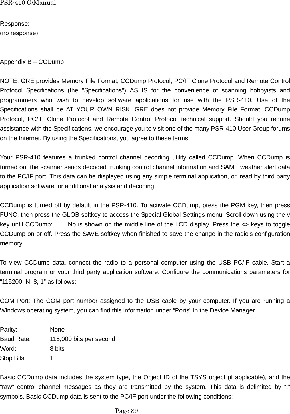 PSR-410 O/Manual Response: (no response)   Appendix B &ndash; CCDump  NOTE: GRE provides Memory File Format, CCDump Protocol, PC/IF Clone Protocol and Remote Control Protocol Specifications (the "Specifications") AS IS for the convenience of scanning hobbyists and programmers who wish to develop software applications for use with the PSR-410. Use of the Specifications shall be AT YOUR OWN RISK. GRE does not provide Memory File Format, CCDump Protocol, PC/IF Clone Protocol and Remote Control Protocol technical support. Should you require assistance with the Specifications, we encourage you to visit one of the many PSR-410 User Group forums on the Internet. By using the Specifications, you agree to these terms.  Your PSR-410 features a trunked control channel decoding utility called CCDump. When CCDump is turned on, the scanner sends decoded trunking control channel information and SAME weather alert data to the PC/IF port. This data can be displayed using any simple terminal application, or, read by third party application software for additional analysis and decoding.  CCDump is turned off by default in the PSR-410. To activate CCDump, press the PGM key, then press FUNC, then press the GLOB softkey to access the Special Global Settings menu. Scroll down using the v key until CCDump:     No is shown on the middle line of the LCD display. Press the <> keys to toggle CCDump on or off. Press the SAVE softkey when finished to save the change in the radio's configuration memory.  To view CCDump data, connect the radio to a personal computer using the USB PC/IF cable. Start a terminal program or your third party application software. Configure the communications parameters for &ldquo;115200, N, 8, 1&rdquo; as follows:  COM Port: The COM port number assigned to the USB cable by your computer. If you are running a Windows operating system, you can find this information under &ldquo;Ports&rdquo; in the Device Manager.  Parity:   None Baud Rate:  115,000 bits per second Word:   8 bits Stop Bits   1  Basic CCDump data includes the system type, the Object ID of the TSYS object (if applicable), and the &ldquo;raw&rdquo; control channel messages as they are transmitted by the system. This data is delimited by &ldquo;:&rdquo; symbols. Basic CCDump data is sent to the PC/IF port under the following conditions:  Page 89 